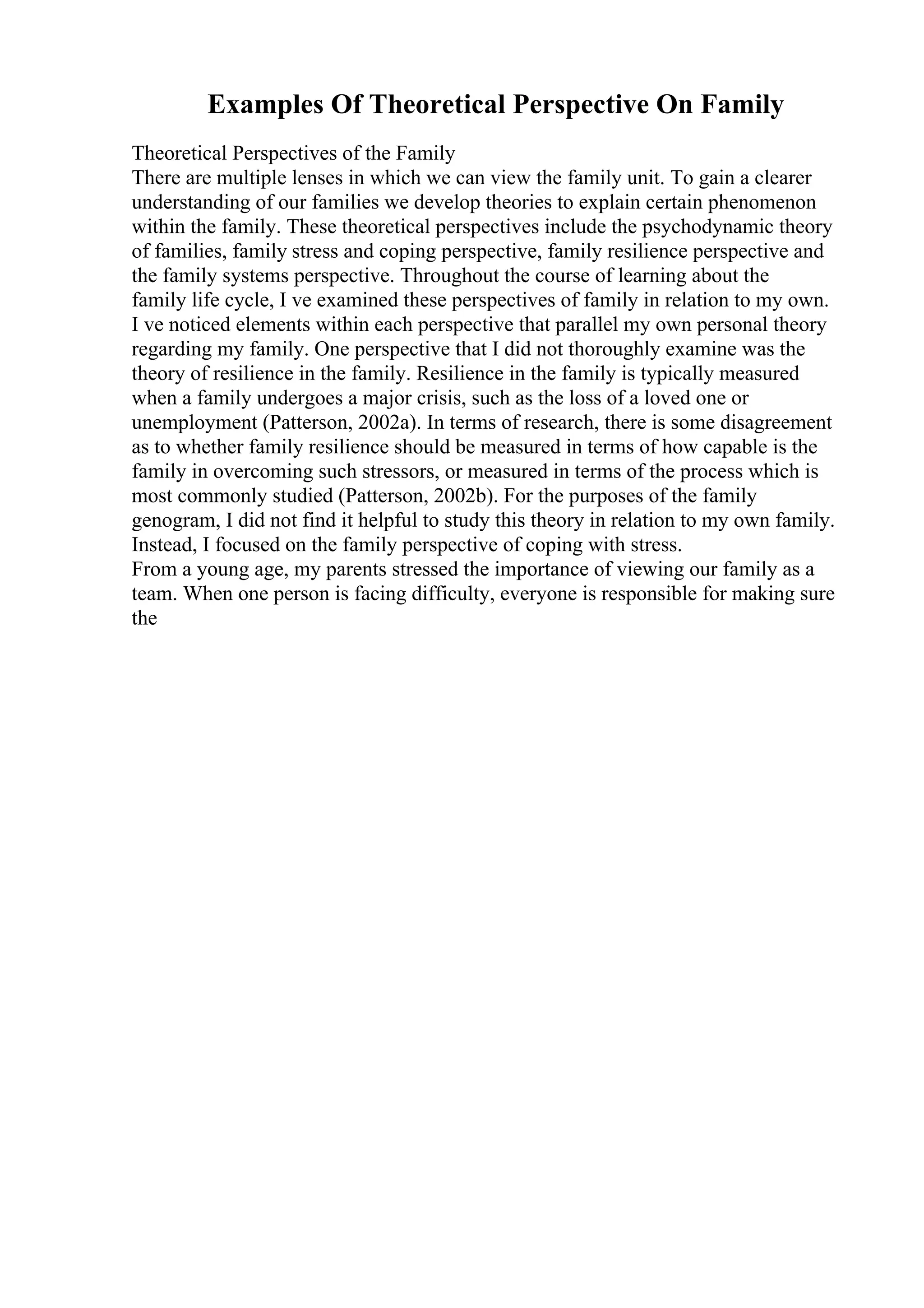 Examples Of Theoretical Perspective On Family
Theoretical Perspectives of the Family
There are multiple lenses in which we can view the family unit. To gain a clearer
understanding of our families we develop theories to explain certain phenomenon
within the family. These theoretical perspectives include the psychodynamic theory
of families, family stress and coping perspective, family resilience perspective and
the family systems perspective. Throughout the course of learning about the
family life cycle, I ve examined these perspectives of family in relation to my own.
I ve noticed elements within each perspective that parallel my own personal theory
regarding my family. One perspective that I did not thoroughly examine was the
theory of resilience in the family. Resilience in the family is typically measured
when a family undergoes a major crisis, such as the loss of a loved one or
unemployment (Patterson, 2002a). In terms of research, there is some disagreement
as to whether family resilience should be measured in terms of how capable is the
family in overcoming such stressors, or measured in terms of the process which is
most commonly studied (Patterson, 2002b). For the purposes of the family
genogram, I did not find it helpful to study this theory in relation to my own family.
Instead, I focused on the family perspective of coping with stress.
From a young age, my parents stressed the importance of viewing our family as a
team. When one person is facing difficulty, everyone is responsible for making sure
the
 