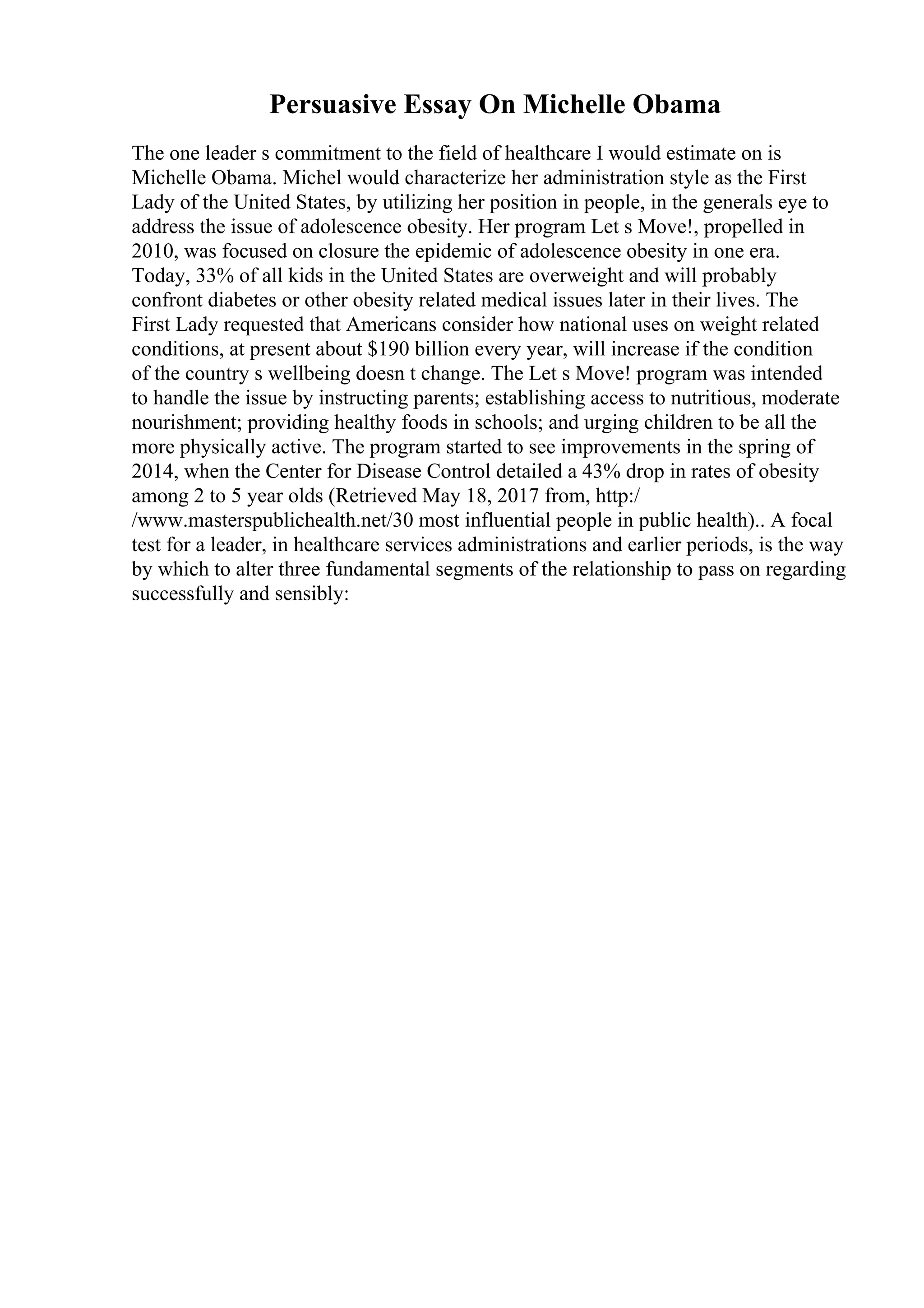 Persuasive Essay On Michelle Obama
The one leader s commitment to the field of healthcare I would estimate on is
Michelle Obama. Michel would characterize her administration style as the First
Lady of the United States, by utilizing her position in people, in the generals eye to
address the issue of adolescence obesity. Her program Let s Move!, propelled in
2010, was focused on closure the epidemic of adolescence obesity in one era.
Today, 33% of all kids in the United States are overweight and will probably
confront diabetes or other obesity related medical issues later in their lives. The
First Lady requested that Americans consider how national uses on weight related
conditions, at present about $190 billion every year, will increase if the condition
of the country s wellbeing doesn t change. The Let s Move! program was intended
to handle the issue by instructing parents; establishing access to nutritious, moderate
nourishment; providing healthy foods in schools; and urging children to be all the
more physically active. The program started to see improvements in the spring of
2014, when the Center for Disease Control detailed a 43% drop in rates of obesity
among 2 to 5 year olds (Retrieved May 18, 2017 from, http:/
/www.masterspublichealth.net/30 most influential people in public health).. A focal
test for a leader, in healthcare services administrations and earlier periods, is the way
by which to alter three fundamental segments of the relationship to pass on regarding
successfully and sensibly:
 