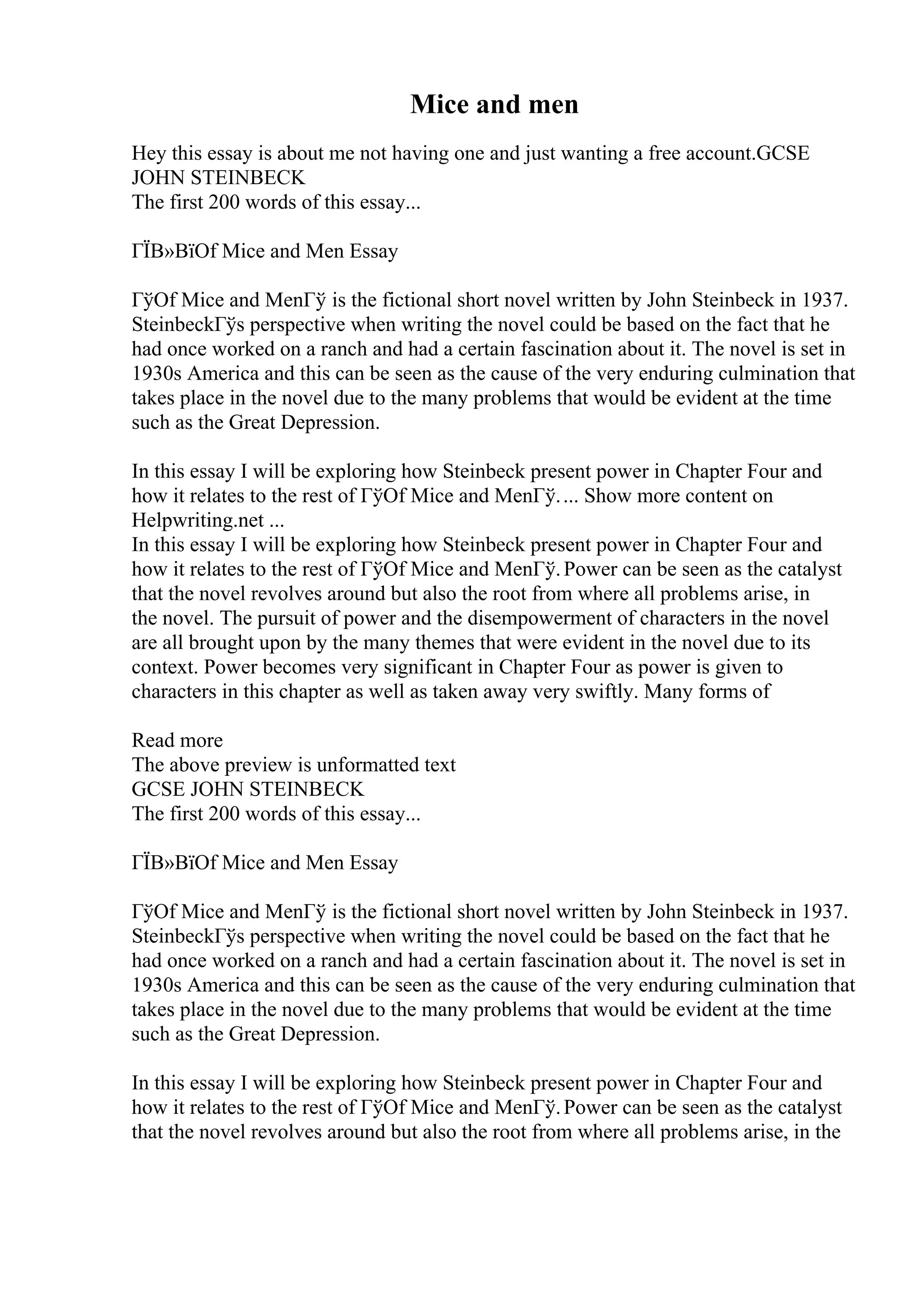 Mice and men
Hey this essay is about me not having one and just wanting a free account.GCSE
JOHN STEINBECK
The first 200 words of this essay...
ГЇВ»ВїOf Mice and Men Essay
ГўOf Mice and MenГў is the fictional short novel written by John Steinbeck in 1937.
SteinbeckГўs perspective when writing the novel could be based on the fact that he
had once worked on a ranch and had a certain fascination about it. The novel is set in
1930s America and this can be seen as the cause of the very enduring culmination that
takes place in the novel due to the many problems that would be evident at the time
such as the Great Depression.
In this essay I will be exploring how Steinbeck present power in Chapter Four and
how it relates to the rest of ГўOf Mice and MenГў.... Show more content on
Helpwriting.net ...
In this essay I will be exploring how Steinbeck present power in Chapter Four and
how it relates to the rest of ГўOf Mice and MenГў.Power can be seen as the catalyst
that the novel revolves around but also the root from where all problems arise, in
the novel. The pursuit of power and the disempowerment of characters in the novel
are all brought upon by the many themes that were evident in the novel due to its
context. Power becomes very significant in Chapter Four as power is given to
characters in this chapter as well as taken away very swiftly. Many forms of
Read more
The above preview is unformatted text
GCSE JOHN STEINBECK
The first 200 words of this essay...
ГЇВ»ВїOf Mice and Men Essay
ГўOf Mice and MenГў is the fictional short novel written by John Steinbeck in 1937.
SteinbeckГўs perspective when writing the novel could be based on the fact that he
had once worked on a ranch and had a certain fascination about it. The novel is set in
1930s America and this can be seen as the cause of the very enduring culmination that
takes place in the novel due to the many problems that would be evident at the time
such as the Great Depression.
In this essay I will be exploring how Steinbeck present power in Chapter Four and
how it relates to the rest of ГўOf Mice and MenГў.Power can be seen as the catalyst
that the novel revolves around but also the root from where all problems arise, in the
 