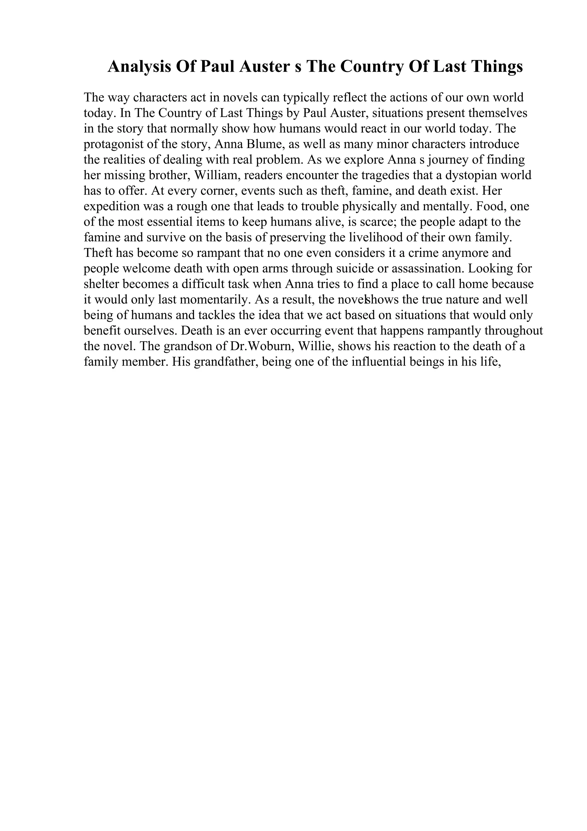 Analysis Of Paul Auster s The Country Of Last Things
The way characters act in novels can typically reflect the actions of our own world
today. In The Country of Last Things by Paul Auster, situations present themselves
in the story that normally show how humans would react in our world today. The
protagonist of the story, Anna Blume, as well as many minor characters introduce
the realities of dealing with real problem. As we explore Anna s journey of finding
her missing brother, William, readers encounter the tragedies that a dystopian world
has to offer. At every corner, events such as theft, famine, and death exist. Her
expedition was a rough one that leads to trouble physically and mentally. Food, one
of the most essential items to keep humans alive, is scarce; the people adapt to the
famine and survive on the basis of preserving the livelihood of their own family.
Theft has become so rampant that no one even considers it a crime anymore and
people welcome death with open arms through suicide or assassination. Looking for
shelter becomes a difficult task when Anna tries to find a place to call home because
it would only last momentarily. As a result, the novelshows the true nature and well
being of humans and tackles the idea that we act based on situations that would only
benefit ourselves. Death is an ever occurring event that happens rampantly throughout
the novel. The grandson of Dr.Woburn, Willie, shows his reaction to the death of a
family member. His grandfather, being one of the influential beings in his life,
 