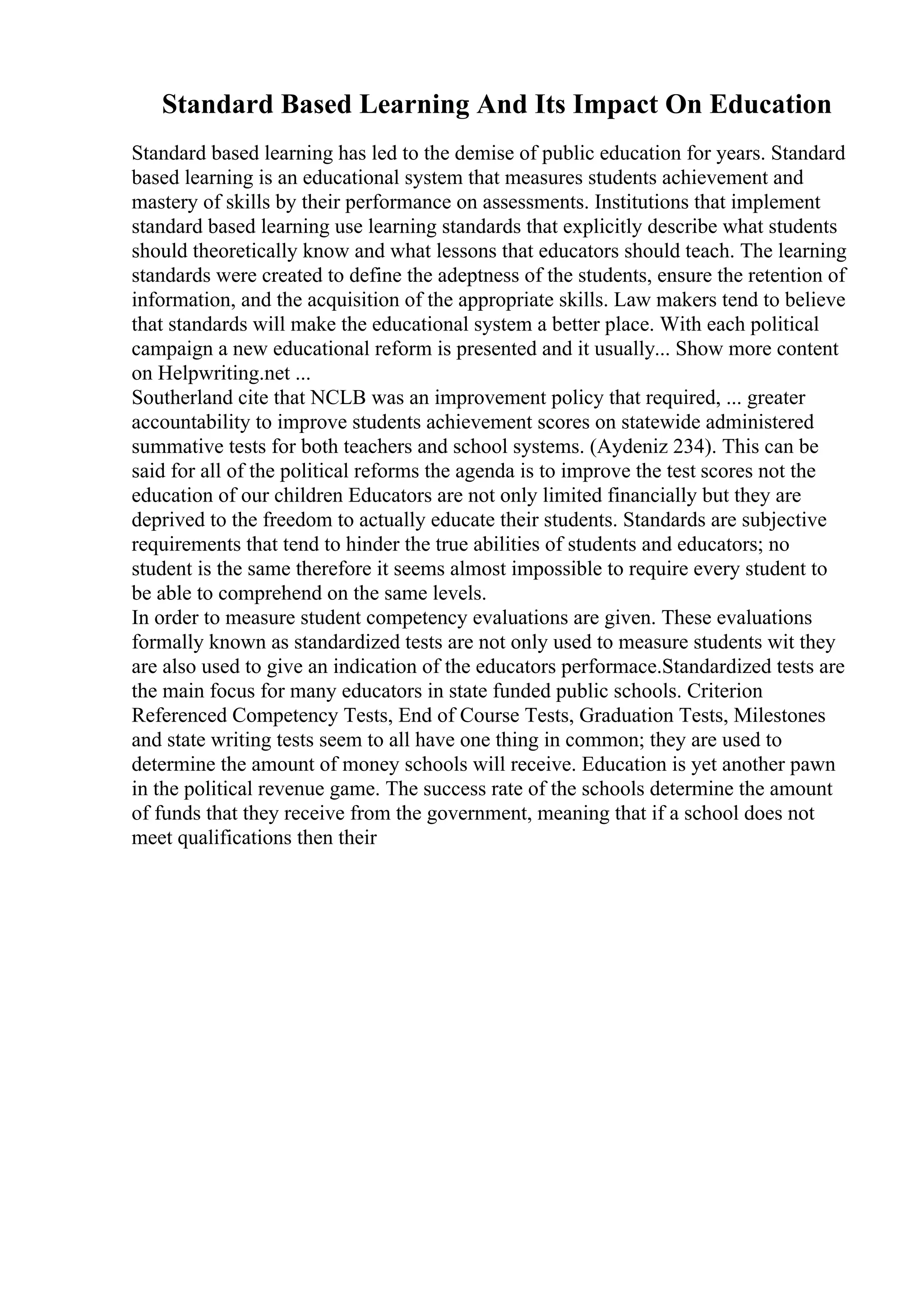 Standard Based Learning And Its Impact On Education
Standard based learning has led to the demise of public education for years. Standard
based learning is an educational system that measures students achievement and
mastery of skills by their performance on assessments. Institutions that implement
standard based learning use learning standards that explicitly describe what students
should theoretically know and what lessons that educators should teach. The learning
standards were created to define the adeptness of the students, ensure the retention of
information, and the acquisition of the appropriate skills. Law makers tend to believe
that standards will make the educational system a better place. With each political
campaign a new educational reform is presented and it usually... Show more content
on Helpwriting.net ...
Southerland cite that NCLB was an improvement policy that required, ... greater
accountability to improve students achievement scores on statewide administered
summative tests for both teachers and school systems. (Aydeniz 234). This can be
said for all of the political reforms the agenda is to improve the test scores not the
education of our children Educators are not only limited financially but they are
deprived to the freedom to actually educate their students. Standards are subjective
requirements that tend to hinder the true abilities of students and educators; no
student is the same therefore it seems almost impossible to require every student to
be able to comprehend on the same levels.
In order to measure student competency evaluations are given. These evaluations
formally known as standardized tests are not only used to measure students wit they
are also used to give an indication of the educators performace.Standardized tests are
the main focus for many educators in state funded public schools. Criterion
Referenced Competency Tests, End of Course Tests, Graduation Tests, Milestones
and state writing tests seem to all have one thing in common; they are used to
determine the amount of money schools will receive. Education is yet another pawn
in the political revenue game. The success rate of the schools determine the amount
of funds that they receive from the government, meaning that if a school does not
meet qualifications then their
 