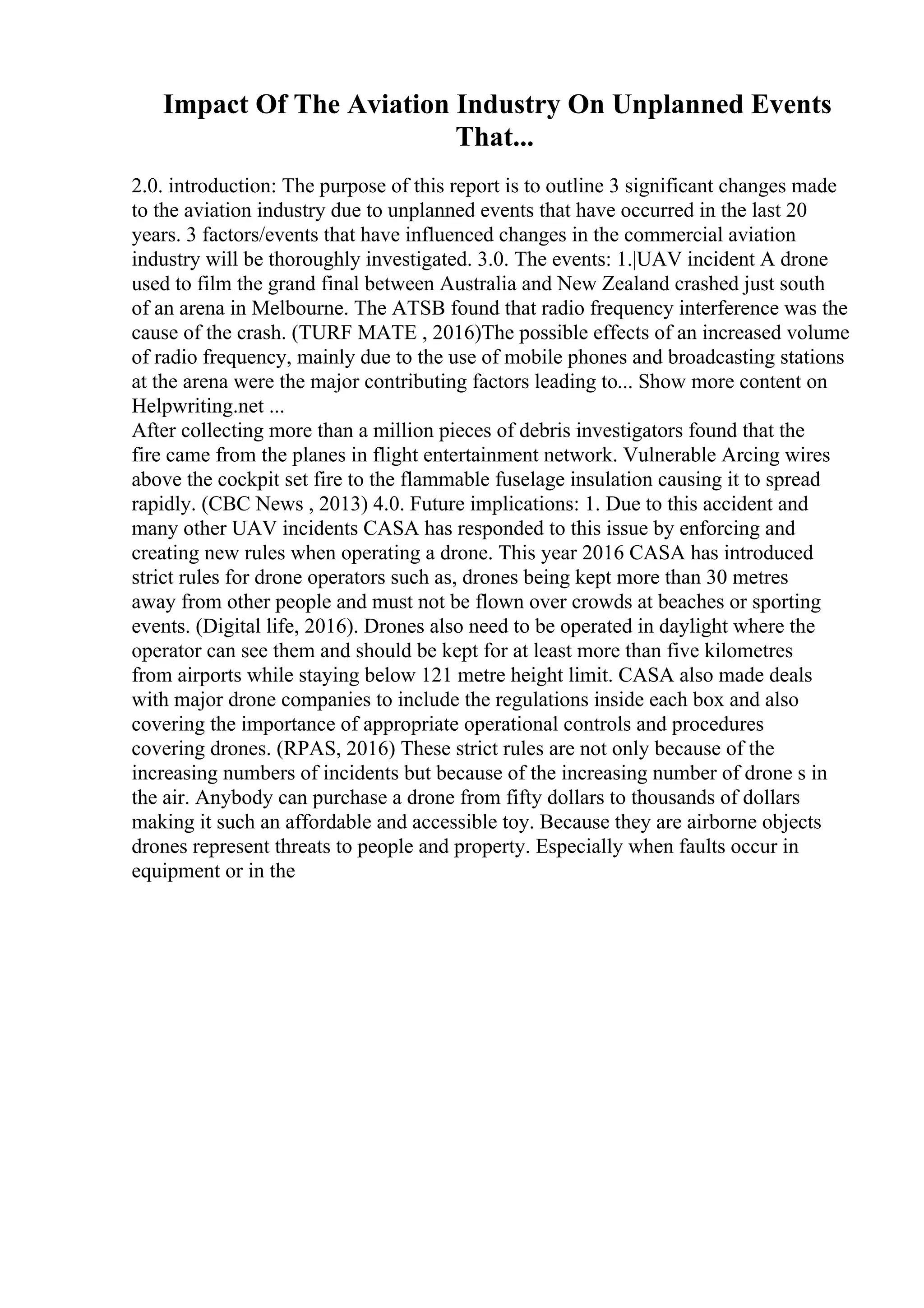 Impact Of The Aviation Industry On Unplanned Events
That...
2.0. introduction: The purpose of this report is to outline 3 significant changes made
to the aviation industry due to unplanned events that have occurred in the last 20
years. 3 factors/events that have influenced changes in the commercial aviation
industry will be thoroughly investigated. 3.0. The events: 1.|UAV incident A drone
used to film the grand final between Australia and New Zealand crashed just south
of an arena in Melbourne. The ATSB found that radio frequency interference was the
cause of the crash. (TURF MATE , 2016)The possible effects of an increased volume
of radio frequency, mainly due to the use of mobile phones and broadcasting stations
at the arena were the major contributing factors leading to... Show more content on
Helpwriting.net ...
After collecting more than a million pieces of debris investigators found that the
fire came from the planes in flight entertainment network. Vulnerable Arcing wires
above the cockpit set fire to the flammable fuselage insulation causing it to spread
rapidly. (CBC News , 2013) 4.0. Future implications: 1. Due to this accident and
many other UAV incidents CASA has responded to this issue by enforcing and
creating new rules when operating a drone. This year 2016 CASA has introduced
strict rules for drone operators such as, drones being kept more than 30 metres
away from other people and must not be flown over crowds at beaches or sporting
events. (Digital life, 2016). Drones also need to be operated in daylight where the
operator can see them and should be kept for at least more than five kilometres
from airports while staying below 121 metre height limit. CASA also made deals
with major drone companies to include the regulations inside each box and also
covering the importance of appropriate operational controls and procedures
covering drones. (RPAS, 2016) These strict rules are not only because of the
increasing numbers of incidents but because of the increasing number of drone s in
the air. Anybody can purchase a drone from fifty dollars to thousands of dollars
making it such an affordable and accessible toy. Because they are airborne objects
drones represent threats to people and property. Especially when faults occur in
equipment or in the
 