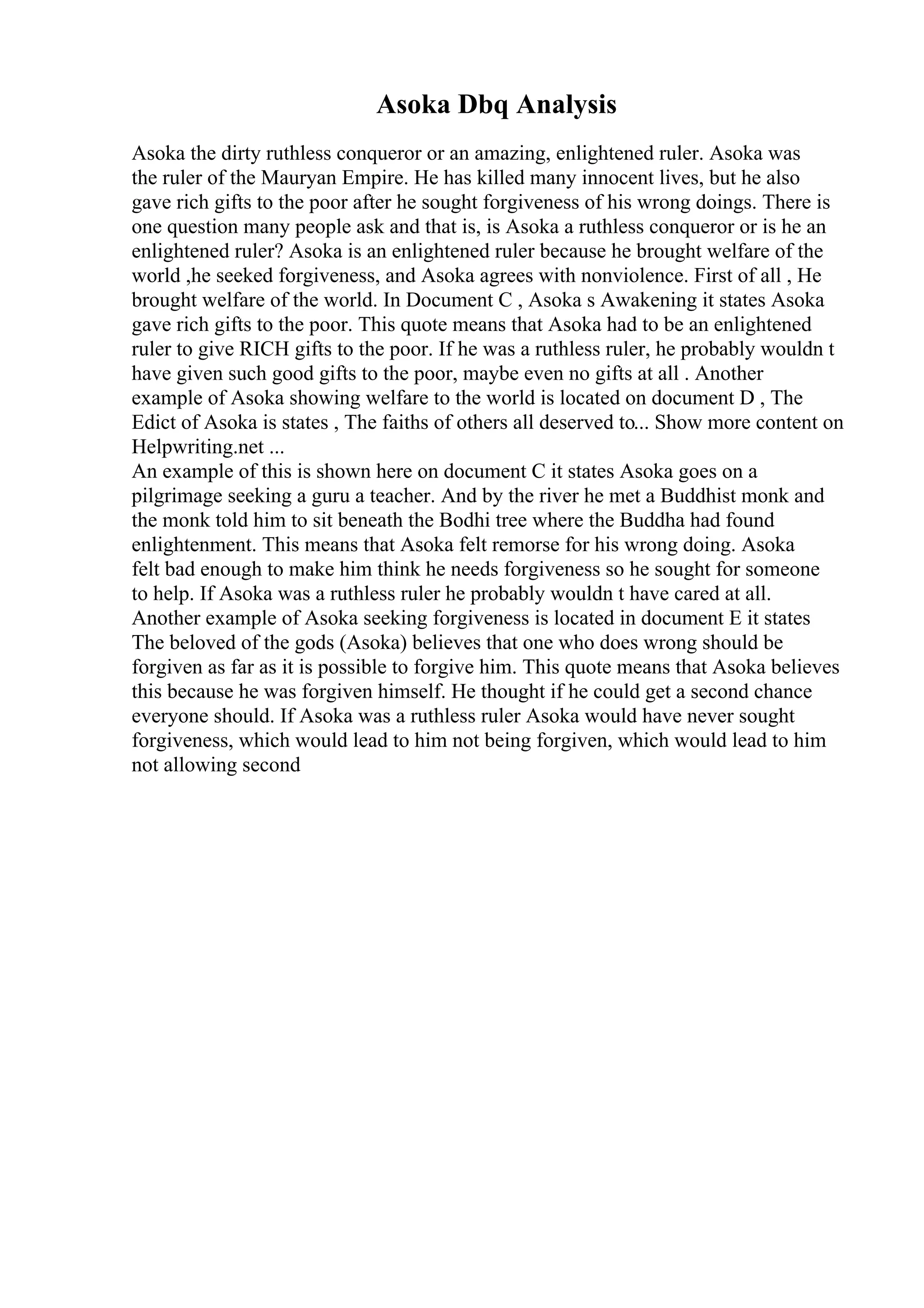 Asoka Dbq Analysis
Asoka the dirty ruthless conqueror or an amazing, enlightened ruler. Asoka was
the ruler of the Mauryan Empire. He has killed many innocent lives, but he also
gave rich gifts to the poor after he sought forgiveness of his wrong doings. There is
one question many people ask and that is, is Asoka a ruthless conqueror or is he an
enlightened ruler? Asoka is an enlightened ruler because he brought welfare of the
world ,he seeked forgiveness, and Asoka agrees with nonviolence. First of all , He
brought welfare of the world. In Document C , Asoka s Awakening it states Asoka
gave rich gifts to the poor. This quote means that Asoka had to be an enlightened
ruler to give RICH gifts to the poor. If he was a ruthless ruler, he probably wouldn t
have given such good gifts to the poor, maybe even no gifts at all . Another
example of Asoka showing welfare to the world is located on document D , The
Edict of Asoka is states , The faiths of others all deserved to... Show more content on
Helpwriting.net ...
An example of this is shown here on document C it states Asoka goes on a
pilgrimage seeking a guru a teacher. And by the river he met a Buddhist monk and
the monk told him to sit beneath the Bodhi tree where the Buddha had found
enlightenment. This means that Asoka felt remorse for his wrong doing. Asoka
felt bad enough to make him think he needs forgiveness so he sought for someone
to help. If Asoka was a ruthless ruler he probably wouldn t have cared at all.
Another example of Asoka seeking forgiveness is located in document E it states
The beloved of the gods (Asoka) believes that one who does wrong should be
forgiven as far as it is possible to forgive him. This quote means that Asoka believes
this because he was forgiven himself. He thought if he could get a second chance
everyone should. If Asoka was a ruthless ruler Asoka would have never sought
forgiveness, which would lead to him not being forgiven, which would lead to him
not allowing second
 
