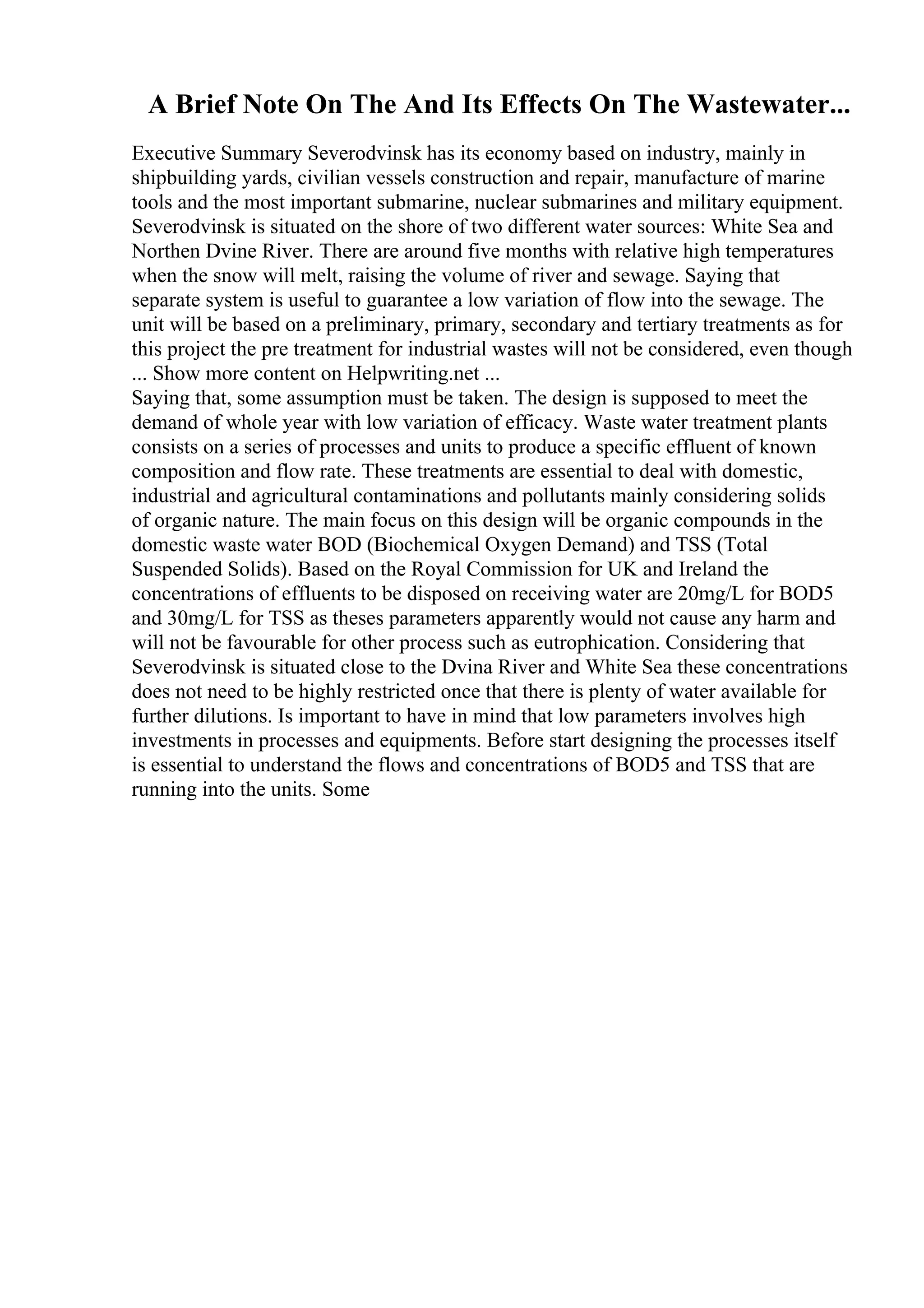 A Brief Note On The And Its Effects On The Wastewater...
Executive Summary Severodvinsk has its economy based on industry, mainly in
shipbuilding yards, civilian vessels construction and repair, manufacture of marine
tools and the most important submarine, nuclear submarines and military equipment.
Severodvinsk is situated on the shore of two different water sources: White Sea and
Northen Dvine River. There are around five months with relative high temperatures
when the snow will melt, raising the volume of river and sewage. Saying that
separate system is useful to guarantee a low variation of flow into the sewage. The
unit will be based on a preliminary, primary, secondary and tertiary treatments as for
this project the pre treatment for industrial wastes will not be considered, even though
... Show more content on Helpwriting.net ...
Saying that, some assumption must be taken. The design is supposed to meet the
demand of whole year with low variation of efficacy. Waste water treatment plants
consists on a series of processes and units to produce a specific effluent of known
composition and flow rate. These treatments are essential to deal with domestic,
industrial and agricultural contaminations and pollutants mainly considering solids
of organic nature. The main focus on this design will be organic compounds in the
domestic waste water BOD (Biochemical Oxygen Demand) and TSS (Total
Suspended Solids). Based on the Royal Commission for UK and Ireland the
concentrations of effluents to be disposed on receiving water are 20mg/L for BOD5
and 30mg/L for TSS as theses parameters apparently would not cause any harm and
will not be favourable for other process such as eutrophication. Considering that
Severodvinsk is situated close to the Dvina River and White Sea these concentrations
does not need to be highly restricted once that there is plenty of water available for
further dilutions. Is important to have in mind that low parameters involves high
investments in processes and equipments. Before start designing the processes itself
is essential to understand the flows and concentrations of BOD5 and TSS that are
running into the units. Some
 