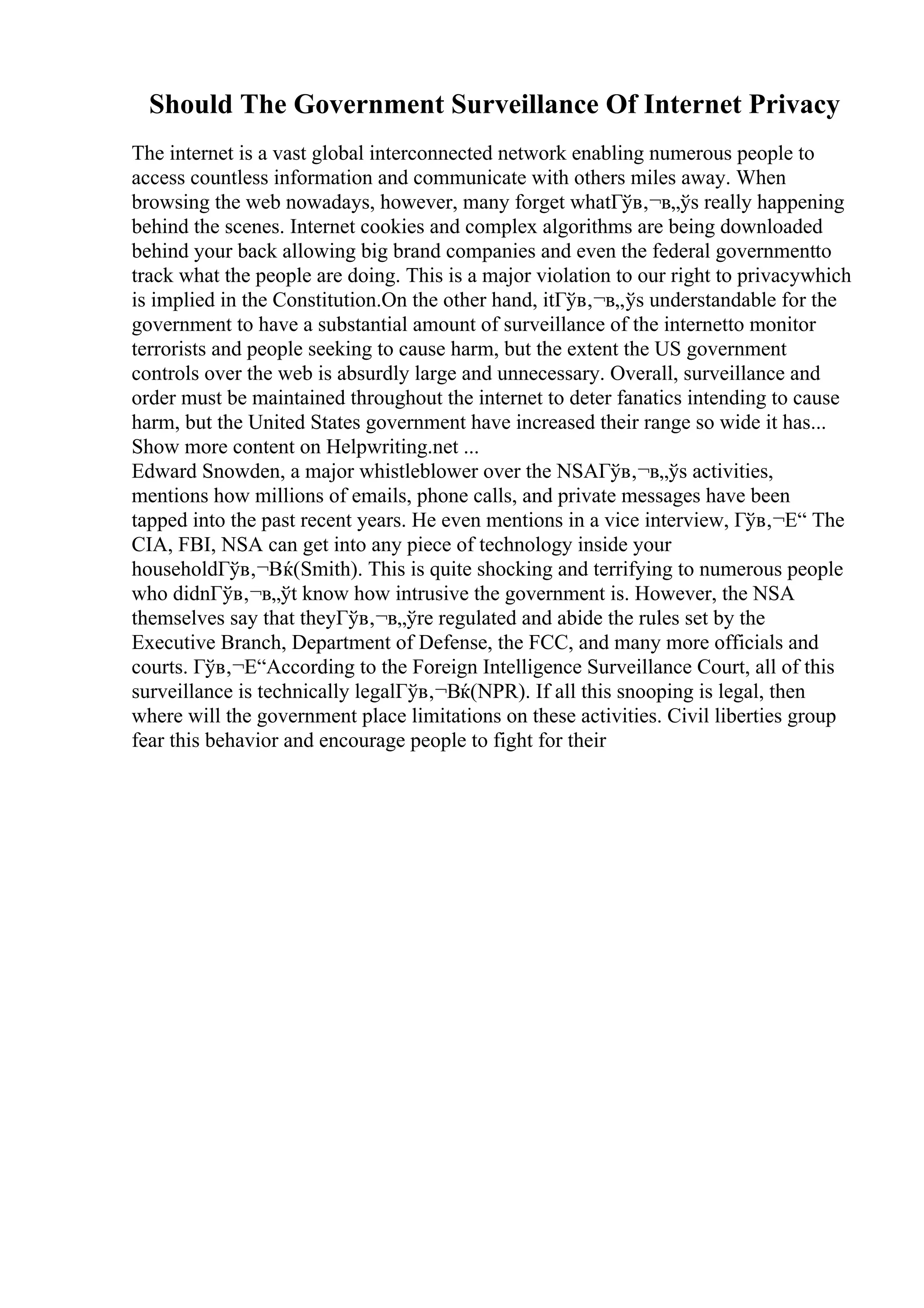 Should The Government Surveillance Of Internet Privacy
The internet is a vast global interconnected network enabling numerous people to
access countless information and communicate with others miles away. When
browsing the web nowadays, however, many forget whatГўв‚¬в„ўs really happening
behind the scenes. Internet cookies and complex algorithms are being downloaded
behind your back allowing big brand companies and even the federal governmentto
track what the people are doing. This is a major violation to our right to privacywhich
is implied in the Constitution.On the other hand, itГўв‚¬в„ўs understandable for the
government to have a substantial amount of surveillance of the internetto monitor
terrorists and people seeking to cause harm, but the extent the US government
controls over the web is absurdly large and unnecessary. Overall, surveillance and
order must be maintained throughout the internet to deter fanatics intending to cause
harm, but the United States government have increased their range so wide it has...
Show more content on Helpwriting.net ...
Edward Snowden, a major whistleblower over the NSAГўв‚¬в„ўs activities,
mentions how millions of emails, phone calls, and private messages have been
tapped into the past recent years. He even mentions in a vice interview, Гўв‚¬Е“ The
CIA, FBI, NSA can get into any piece of technology inside your
householdГўв‚¬Вќ(Smith). This is quite shocking and terrifying to numerous people
who didnГўв‚¬в„ўt know how intrusive the government is. However, the NSA
themselves say that theyГўв‚¬в„ўre regulated and abide the rules set by the
Executive Branch, Department of Defense, the FCC, and many more officials and
courts. Гўв‚¬Е“According to the Foreign Intelligence Surveillance Court, all of this
surveillance is technically legalГўв‚¬Вќ(NPR). If all this snooping is legal, then
where will the government place limitations on these activities. Civil liberties group
fear this behavior and encourage people to fight for their
 