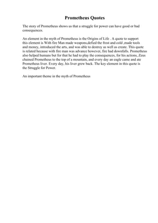 Prometheus Quotes
The story of Prometheus shows us that a struggle for power can have good or bad
consequences.
An element in the myth of Prometheus is the Origins of Life . A quote to support
this element is With fire Man made weapons,defied the frost and cold ,made tools
and money, introduced the arts, and was able to destroy as well as create. This quote
is related because with fire man was advance however, fire had downfalls. Prometheus
also helped humans but for that he had to play the consequences, for his actions, Zeus
chained Prometheus to the top of a mountain, and every day an eagle came and ate
Prometheus liver. Every day, his liver grew back. The key element in this quote is
the Struggle for Power.
An important theme in the myth of Prometheus
 