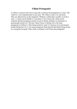 Villain Protagonist
A villain is a person who tries to stop, kill, or destroy the protagonist in a story. The
villain is a very important part to any story. The villain is rude, evil, and nasty.
They are often known as the antagonist. Without a villain there wouldn t even be a
story. A villain can be likable or very hated. A lot of times the villain can be
someone that the protagonist trusted. It can be family members or teammates or
good people turned evil. The best villain I know is Kellog. He is the main
protagonist in Fallout 4. After being locked in vault 111 because of several nuclear
bombs hitting the U.S.A. our main protagonist finds himself and family being frozen
in a cryogenic test pods. Then while everybody is still frozen the protagonist
 