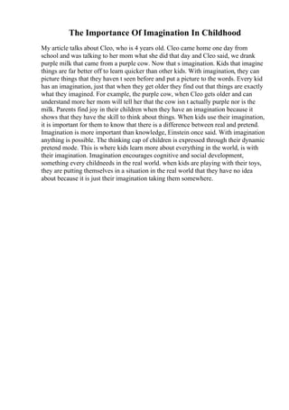The Importance Of Imagination In Childhood
My article talks about Cleo, who is 4 years old. Cleo came home one day from
school and was talking to her mom what she did that day and Cleo said, we drank
purple milk that came from a purple cow. Now that s imagination. Kids that imagine
things are far better off to learn quicker than other kids. With imagination, they can
picture things that they haven t seen before and put a picture to the words. Every kid
has an imagination, just that when they get older they find out that things are exactly
what they imagined. For example, the purple cow, when Cleo gets older and can
understand more her mom will tell her that the cow isn t actually purple nor is the
milk. Parents find joy in their children when they have an imagination because it
shows that they have the skill to think about things. When kids use their imagination,
it is important for them to know that there is a difference between real and pretend.
Imagination is more important than knowledge, Einstein once said. With imagination
anything is possible. The thinking cap of children is expressed through their dynamic
pretend mode. This is where kids learn more about everything in the world, is with
their imagination. Imagination encourages cognitive and social development,
something every childneeds in the real world. when kids are playing with their toys,
they are putting themselves in a situation in the real world that they have no idea
about because it is just their imagination taking them somewhere.
 