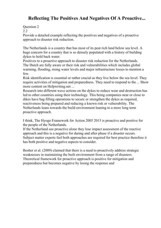 Reflecting The Positives And Negatives Of A Proactive...
Question 2
2.2
Provide a detailed example reflecting the positives and negatives of a proactive
approach to disaster risk reduction.
The Netherlands is a country that has most of its peat rich land below sea level. A
huge concern for a country that is so densely populated with a history of building
dykes to hold back water.
Positives to a proactive approach to disaster risk reduction for the Netherlands.
The Dutch are fully aware or their risk and vulnerabilities which includes global
warming, flooding, rising water levels and major infrastructure losses to mention a
few.
Risk identification is essential or rather crucial as they live below the sea level. They
require activities of mitigation and preparedness. They need to respond to the ... Show
more content on Helpwriting.net ...
Research into different wave actions on the dykes to reduce wear and destruction has
led to other countries using their technology. This being companies near or close to
dikes have bag filling operations to secure or strengthen the dykes as required,
reactiveness being prepared and reducing a known risk or vulnerability. The
Netherlands leans towards the build environment leaning to a more long term
proactive approach.
I think, The Hyogo Framework for Action 2005 2015 is proactive and positive for
the people of the Netherlands.
If the Netherland use proactive alone they lose impact assessment of the reactive
approach and this is a negative for during and after phase if a disaster occurs.
Subject matter experts feel both approaches are required for best practice therefore it
has both positive and negative aspects to consider.
Bosher et al. (2009) claimed that there is a need to proactively address strategic
weaknesses in maintaining the built environment from a range of disasters.
Theoretical framework for proactive approach is positive for mitigation and
preparedness but becomes negative by losing the response and
 