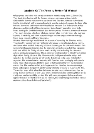 Analysis Of The Poem A Sorrowful Woman
Once upon a time there was a wife and mother one too many times (Godwin 39).
This short story begins with the famous opening, once upon a time, which
foreshadows that the story line will be similar to a fairy tale. It raises expectations
for the story that all will be magical and end happily. A typical modern day fairy taleis
that of a distressed character who overcomes an obstacle, falls in love with prince
charming, and they ride off into the sunset; living happily ever after never to be
heard from again. Godwin however, puts an unexpected twist on A Sorrowful Woman
. This short story is a tale about what can happen when everyday roles take over our
identity. Ultimately, this short story challenges societal expectations of marriage...
Show more content on Helpwriting.net ...
Divorce from marriage would break the bounds of normality for this time period.
Traditionally, women were stay at home who tended to the children, house chores,
and duties when needed. Purposely, Godwin doesn t give the characters names. This
is important because it implies that the characters are not people, but they represent
their role within the family. Godwin mocks a fairy tale by having the characters
actions contradict expectations. This is shown when the mother is literally sick at the
sight of her family (Godwin 39). Also when the child pretends to be a tiger and
scratches the mother, scaring her off so she didn t want to be alone with the boy
anymore. The husband doesn t save the wife from her state, he simply understands
it and finds other solutions. He hires a girl to help care for the boy, but the mother
resents this. The mother wishes to be happy with her roles but she cannot accept
them, and despises the perfect girl for doing what she is unable to (Godwin 40 41 ).
The mother leads a life where her duties and societal expectations are met, but by
doing this her happiness is lost. Once upon a time implies that she thought her life as
a wife and mother would be perfect. The wife even attempts to find new roles to
replace the ones she holds which do not suit her, She tried these personalities on like
costumes, then discarded them (Godwin 42).
 