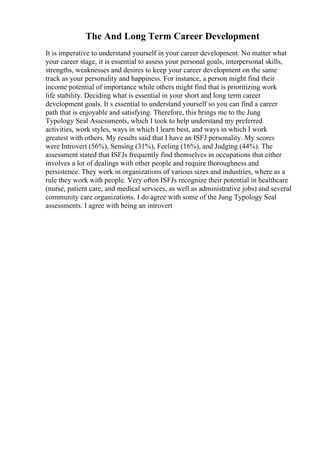 The And Long Term Career Development
It is imperative to understand yourself in your career development. No matter what
your career stage, it is essential to assess your personal goals, interpersonal skills,
strengths, weaknesses and desires to keep your career development on the same
track as your personality and happiness. For instance, a person might find their
income potential of importance while others might find that is prioritizing work
life stability. Deciding what is essential in your short and long term career
development goals. It s essential to understand yourself so you can find a career
path that is enjoyable and satisfying. Therefore, this brings me to the Jung
Typology Seal Assessments, which I took to help understand my preferred
activities, work styles, ways in which I learn best, and ways in which I work
greatest with others. My results said that I have an ISFJ personality. My scores
were Introvert (56%), Sensing (31%), Feeling (16%), and Judging (44%). The
assessment stated that ISFJs frequently find themselves in occupations that either
involves a lot of dealings with other people and require thoroughness and
persistence. They work in organizations of various sizes and industries, where as a
rule they work with people. Very often ISFJs recognize their potential in healthcare
(nurse, patient care, and medical services, as well as administrative jobs) and several
community care organizations. I do agree with some of the Jung Typology Seal
assessments. I agree with being an introvert
 