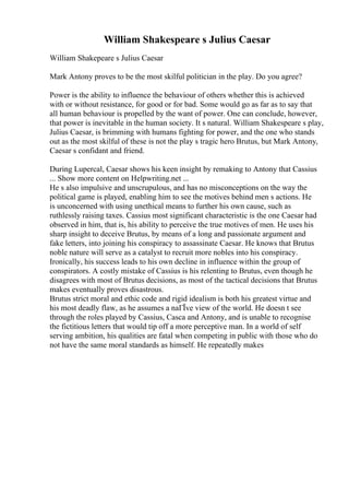 William Shakespeare s Julius Caesar
William Shakepeare s Julius Caesar
Mark Antony proves to be the most skilful politician in the play. Do you agree?
Power is the ability to influence the behaviour of others whether this is achieved
with or without resistance, for good or for bad. Some would go as far as to say that
all human behaviour is propelled by the want of power. One can conclude, however,
that power is inevitable in the human society. It s natural. William Shakespeare s play,
Julius Caesar, is brimming with humans fighting for power, and the one who stands
out as the most skilful of these is not the play s tragic hero Brutus, but Mark Antony,
Caesar s confidant and friend.
During Lupercal, Caesar shows his keen insight by remaking to Antony that Cassius
... Show more content on Helpwriting.net ...
He s also impulsive and unscrupulous, and has no misconceptions on the way the
political game is played, enabling him to see the motives behind men s actions. He
is unconcerned with using unethical means to further his own cause, such as
ruthlessly raising taxes. Cassius most significant characteristic is the one Caesar had
observed in him, that is, his ability to perceive the true motives of men. He uses his
sharp insight to deceive Brutus, by means of a long and passionate argument and
fake letters, into joining his conspiracy to assassinate Caesar. He knows that Brutus
noble nature will serve as a catalyst to recruit more nobles into his conspiracy.
Ironically, his success leads to his own decline in influence within the group of
conspirators. A costly mistake of Cassius is his relenting to Brutus, even though he
disagrees with most of Brutus decisions, as most of the tactical decisions that Brutus
makes eventually proves disastrous.
Brutus strict moral and ethic code and rigid idealism is both his greatest virtue and
his most deadly flaw, as he assumes a naГЇve view of the world. He doesn t see
through the roles played by Cassius, Casca and Antony, and is unable to recognise
the fictitious letters that would tip off a more perceptive man. In a world of self
serving ambition, his qualities are fatal when competing in public with those who do
not have the same moral standards as himself. He repeatedly makes
 