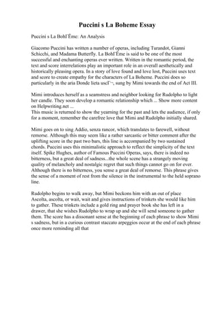 Puccini s La Boheme Essay
Puccini s La BohГЁme: An Analysis
Giacomo Puccini has written a number of operas, including Turandot, Gianni
Schicchi, and Madama Butterfly. La BohГЁme is said to be one of the most
successful and enchanting operas ever written. Written in the romantic period, the
text and score interrelations play an important role in an overall aesthetically and
historically pleasing opera. In a story of love found and love lost, Puccini uses text
and score to create empathy for the characters of La Boheme. Puccini does so
particularly in the aria Donde lieta uscГ¬, sung by Mimi towards the end of Act III.
Mimi introduces herself as a seamstress and neighbor looking for Rudolpho to light
her candle. They soon develop a romantic relationship which ... Show more content
on Helpwriting.net ...
This music is returned to show the yearning for the past and lets the audience, if only
for a moment, remember the carefree love that Mimi and Rudolpho initially shared.
Mimi goes on to sing Addio, senza rancor, which translates to farewell, without
remorse. Although this may seem like a rather sarcastic or bitter comment after the
uplifting score in the past two bars, this line is accompanied by two sustained
chords. Puccini uses this minimalistic approach to reflect the simplicity of the text
itself. Spike Hughes, author of Famous Puccini Operas, says, there is indeed no
bitterness, but a great deal of sadness...the whole scene has a strangely moving
quality of melancholy and nostalgic regret that such things cannot go on for ever.
Although there is no bitterness, you sense a great deal of remorse. This phrase gives
the sense of a moment of rest from the silence in the instrumental to the held soprano
line.
Rudolpho begins to walk away, but Mimi beckons him with an out of place
Ascolta, ascolta, or wait, wait and gives instructions of trinkets she would like him
to gather. These trinkets include a gold ring and prayer book she has left in a
drawer, that she wishes Rudolpho to wrap up and she will send someone to gather
them. The score has a dissonant sense at the beginning of each phrase to show Mimi
s sadness, but in a curious contrast staccato arpeggios occur at the end of each phrase
once more reminding all that
 