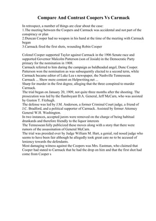 Compare And Contrast Coopers Vs Carmack
In retrospect, a number of things are clear about the case:
1.The meeting between the Coopers and Carmack was accidental and not part of the
conspiracy or plan
2.Duncan Cooper had no weapon in his hand at the time of the meeting with Carmack
began
3.Carmack fired the first shots, wounding Robin Cooper
Colonel Cooper supported Taylor against Carmack in the 1906 Senate race and
supported Governor Malcolm Patterson (son of Josiah) in the Democratic Party
primary for the nomination in 1908.
Carmack referred to him during the campaign as baldheaded angel, Dunc Cooper.
Patterson won the nomination as was subsequently elected to a second term, while
Carmack became editor of Luke Lea s newspaper, the Nashville Tennessean.
Carmack ... Show more content on Helpwriting.net ...
Sharp for murder in the first degree, alleging that the three conspired to murder
Carmack.
The trial began on January 20, 1909, not quite three months after the shooting. The
prosecution was led by the flamboyant D.A. General, Jeff McCarn, who was assisted
by Guston T. Fitzhugh.
The defense was led by J.M. Anderson, a former Criminal Court judge, a friend of
J.C. Bradford, and a political supporter of Carmack. Assisted by former Attorney
General W.H. Washington.
In two instances, accepted jurors were removed on the charge of being habitual
drunkards and therefore friendly to the liquor interests
The Tennessean fully publicized these moves along with a story that there were
rumors of the assassination of General McCarn.
The trial was presided over by Judge William M. Hart, a genial, red nosed judge who
seems to have been fair although he allegedly took great care no to be accused of
leniency towards the defendants.
Most damaging witness against the Coopers was Mrs. Eastman, who claimed that
Cooper had stated to Carmack that he had the drop on him and that the first shot had
come from Cooper s
 