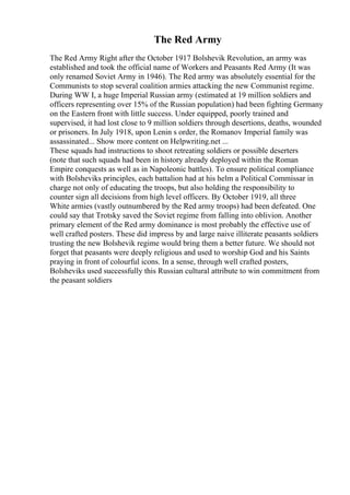 The Red Army
The Red Army Right after the October 1917 Bolshevik Revolution, an army was
established and took the official name of Workers and Peasants Red Army (It was
only renamed Soviet Army in 1946). The Red army was absolutely essential for the
Communists to stop several coalition armies attacking the new Communist regime.
During WW I, a huge Imperial Russian army (estimated at 19 million soldiers and
officers representing over 15% of the Russian population) had been fighting Germany
on the Eastern front with little success. Under equipped, poorly trained and
supervised, it had lost close to 9 million soldiers through desertions, deaths, wounded
or prisoners. In July 1918, upon Lenin s order, the Romanov Imperial family was
assassinated... Show more content on Helpwriting.net ...
These squads had instructions to shoot retreating soldiers or possible deserters
(note that such squads had been in history already deployed within the Roman
Empire conquests as well as in Napoleonic battles). To ensure political compliance
with Bolsheviks principles, each battalion had at his helm a Political Commissar in
charge not only of educating the troops, but also holding the responsibility to
counter sign all decisions from high level officers. By October 1919, all three
White armies (vastly outnumbered by the Red army troops) had been defeated. One
could say that Trotsky saved the Soviet regime from falling into oblivion. Another
primary element of the Red army dominance is most probably the effective use of
well crafted posters. These did impress by and large naive illiterate peasants soldiers
trusting the new Bolshevik regime would bring them a better future. We should not
forget that peasants were deeply religious and used to worship God and his Saints
praying in front of colourful icons. In a sense, through well crafted posters,
Bolsheviks used successfully this Russian cultural attribute to win commitment from
the peasant soldiers
 