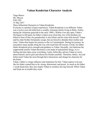 Vahan Kenderian Character Analysis
Tiago Barros
Ms. Muscat
ENG 2D1
31 May 2017
Three Influential Characters to Vahan Kenderian
Everyone is a product of past experiences, Vahan Kenderian is no different. Vahan
was a twelve year old child from a wealthy Armenian family living in Bitlis, Turkey
during the Armenian genocide in the early 1900 s. Within a two day span, Vahan s
life begins to fall apart, his father is taken away from him, two of his brothers are
killed in front of him, his grandmother is also killed, and his sister kills herself. Vahan
and his older brother fortunately escape, but are forced to abandon their mother and
sister. Vahan then begins his journey to flee to Constantipole. During his journey, he
encounters many people along the way who teach him life lessons. Firstly, his father
Sarkis Kenderian gives strength and guidance to Vahan. Secondly, Ara Sarkisian the
coppersmith teaches Vahan that home is not made of materialistic things, it is a
feeling and time takes away everything. Lastly, Selim Bey advises Vahan to worry
about himself, and to pick and choose his friends carefully. Therefore, Sarkis, Ara and
Selim teach Vahan the most through their interactions and change his character for
the better.
Vahan s father is a huge influence and inspiration for him. Vahan aspires to be just
like his father wanted him to be, strong, determined, and proud. As much as his father
s words haunt him, they also inspire Vahan to continue moving forward. When Vahan
and Sisak are in trouble they recite
 
