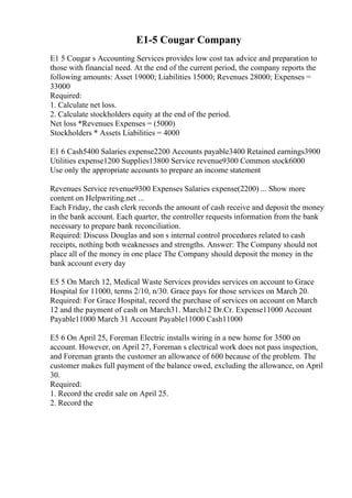 E1-5 Cougar Company
E1 5 Cougar s Accounting Services provides low cost tax advice and preparation to
those with financial need. At the end of the current period, the company reports the
following amounts: Asset 19000; Liabilities 15000; Revenues 28000; Expenses =
33000
Required:
1. Calculate net loss.
2. Calculate stockholders equity at the end of the period.
Net loss *Revenues Expenses = (5000)
Stockholders * Assets Liabilities = 4000
E1 6 Cash5400 Salaries expense2200 Accounts payable3400 Retained earnings3900
Utilities expense1200 Supplies13800 Service revenue9300 Common stock6000
Use only the appropriate accounts to prepare an income statement
Revenues Service revenue9300 Expenses Salaries expense(2200) ... Show more
content on Helpwriting.net ...
Each Friday, the cash clerk records the amount of cash receive and deposit the money
in the bank account. Each quarter, the controller requests information from the bank
necessary to prepare bank reconciliation.
Required: Discuss Douglas and son s internal control procedures related to cash
receipts, nothing both weaknesses and strengths. Answer: The Company should not
place all of the money in one place The Company should deposit the money in the
bank account every day
E5 5 On March 12, Medical Waste Services provides services on account to Grace
Hospital for 11000, terms 2/10, n/30. Grace pays for those services on March 20.
Required: For Grace Hospital, record the purchase of services on account on March
12 and the payment of cash on March31. March12 Dr.Cr. Expense11000 Account
Payable11000 March 31 Account Payable11000 Cash11000
E5 6 On April 25, Foreman Electric installs wiring in a new home for 3500 on
account. However, on April 27, Foreman s electrical work does not pass inspection,
and Foreman grants the customer an allowance of 600 because of the problem. The
customer makes full payment of the balance owed, excluding the allowance, on April
30.
Required:
1. Record the credit sale on April 25.
2. Record the
 