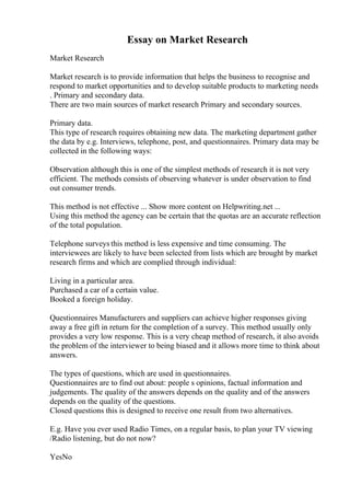 Essay on Market Research
Market Research
Market research is to provide information that helps the business to recognise and
respond to market opportunities and to develop suitable products to marketing needs
. Primary and secondary data.
There are two main sources of market research Primary and secondary sources.
Primary data.
This type of research requires obtaining new data. The marketing department gather
the data by e.g. Interviews, telephone, post, and questionnaires. Primary data may be
collected in the following ways:
Observation although this is one of the simplest methods of research it is not very
efficient. The methods consists of observing whatever is under observation to find
out consumer trends.
This method is not effective ... Show more content on Helpwriting.net ...
Using this method the agency can be certain that the quotas are an accurate reflection
of the total population.
Telephone surveys this method is less expensive and time consuming. The
interviewees are likely to have been selected from lists which are brought by market
research firms and which are complied through individual:
Living in a particular area.
Purchased a car of a certain value.
Booked a foreign holiday.
Questionnaires Manufacturers and suppliers can achieve higher responses giving
away a free gift in return for the completion of a survey. This method usually only
provides a very low response. This is a very cheap method of research, it also avoids
the problem of the interviewer to being biased and it allows more time to think about
answers.
The types of questions, which are used in questionnaires.
Questionnaires are to find out about: people s opinions, factual information and
judgements. The quality of the answers depends on the quality and of the answers
depends on the quality of the questions.
Closed questions this is designed to receive one result from two alternatives.
E.g. Have you ever used Radio Times, on a regular basis, to plan your TV viewing
/Radio listening, but do not now?
YesNo
 