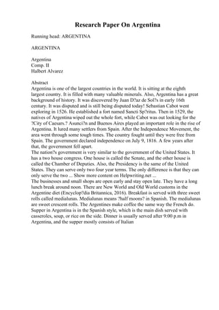Research Paper On Argentina
Running head: ARGENTINA
ARGENTINA
Argentina
Comp. II
Halbert Alvarez
Abstract
Argentina is one of the largest countries in the world. It is sitting at the eighth
largest country. It is filled with many valuable minerals. Also, Argentina has a great
background of history. It was discovered by Juan D?az de Sol?s in early 16th
century. It was disputed and is still being disputed today! Sebastian Cabot went
exploring in 1526. He established a fort named Sancti Sp?ritus. Then in 1529, the
natives of Argentina wiped out the whole fort, while Cabot was out looking for the
?City of Caesars.? Asunci?n and Buenos Aires played an important role in the rise of
Argentina. It lured many settlers from Spain. After the Independence Movement, the
area went through some tough times. The country fought until they were free from
Spain. The government declared independence on July 9, 1816. A few years after
that, the government fell apart.
The nation?s government is very similar to the government of the United States. It
has a two house congress. One house is called the Senate, and the other house is
called the Chamber of Deputies. Also, the Presidency is the same of the United
States. They can serve only two four year terms. The only difference is that they can
only serve the two ... Show more content on Helpwriting.net ...
The businesses and small shops are open early and stay open late. They have a long
lunch break around noon. There are New World and Old World customs in the
Argentine diet (Encyclop?dia Britannica, 2016). Breakfast is served with three sweet
rolls called medialunas. Medialunas means ?half moons? in Spanish. The medialunas
are sweet crescent rolls. The Argentines make coffee the same way the French do.
Supper in Argentina is in the Spanish style, which is the main dish served with
casseroles, soup, or rice on the side. Dinner is usually served after 9:00 p.m in
Argentina, and the supper mostly consists of Italian
 