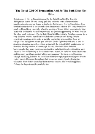 The Novel Girl Of Translation And So The Path Does Not
Die...
Both the novel Girl in Translation and So the Path Does Not Die describe
immigration stories for two young girls and illustrate some of the countless
sacrifices immigrants are forced to deal with. In the novel Girl in Translation, Kim
and her mother travel to the United States in search of a better life. They don t have
much in Hong Kong especially after the passing of Kim s father, so moving to New
York with the help of Ma s sister provided the greatest opportunity for Kim. Fina on
the other hand, in the novelSo the Path Does Not Die, initially flees her country for a
very different reason. Her sister had died from complications during female
genetic circumcision so in order to avoid a similar fate she must flee from her
village. Fina being from a rural part of Sierra Leone fights the odds and is able to
obtain an education as well as obtain a visa with the help of NGO workers and her
diamond dealing admirer. Even though the two characters have different
backgrounds, they share numerous similarities, including the adversities they were
forced to face while being in the United States. Both Kim and Fina were forced into
making many sacrifices most of which were necessary for their overall success.
Though necessary, some of the sacrifices that the two protagonists face pose a wide
variety moral dilemmas throughout their respected novels. Much of what the
characters must endure ultimately leads to their success and overall happiness.
Perhaps the largest sacrifice made by the
 