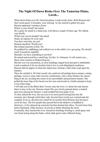 The Night Of Dawn Broke Over The Tamorian Plains,
Larah...
When dawn broke over the Tamorian plains, Larah awoke alone. Both Riasean and
their recent guest, Coronados, were missing. As she started to gather her gear,
Riasean appeared, wearing a frown.
Where is your friend? she asked.
He is gone, he stated in a sharp tone. Left about a couple of hours ago. We talked,
very briefly.
Which way was he headed? she asked.
South, he replied, Or so he said.
You don t trust him, do you?
Riasean chuckled. Would you?
She looked earnestly at him. No.
He grabbed his saddlebags and walked over to the stable. Let s get going. We should
reach Tenoach by nightfall.
Shouldn t we have something to eat first?
He turned and tossed her a small bag. Eat this. It s farinaem. It will sustain you ...
Show more content on Helpwriting.net ...
But this was was uncommon, as most buildings ranged from decrepit to inhabitable.
Larah wondered if all city dwellers had to live in such dilapidated conditions.
Riasean did not appear to share her impression. Instead, a half smile crept upon his
features.
Then she smelled it. Of what exactly she could not tell perhaps horse manure, rotting
garbage, sweat or some other noxious combination. Like a dirty blanket, the stench
hung in the air, invading the senses in an unavoidable and persistent manner. She
pulled the loose flap of her hood over her nose and mouth in a feeble attempt to keep
it out of her lungs.
I will take you to the Black Boar Tavern, near the river; it s about the only decent
place to stay in the city, Riasean stated. His eyes slowly panned about, a studied
gaze now gracing his features. Larah nodded between gulps of air.
As they neared the river, the sun rose to its noon perch mixing heat into the
aromatic stew through which they rode. Several times Larah eyes watered and she
coughed. Even so, she derived a small bit of comfort from Riasean also having to
cover his face. The few people they passed hid in the shadows or huddled in
doorways. A few glanced up curiously but then ducked into alleys. Several times they
had to backtrack, either because of crowds or debris blocking the street.
Eventually, they reached the river, framed by buildings fronting it, small quays and
row boats lazing along the banks, where dark green water slithered along,
 