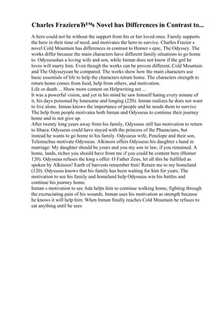 Charles FrazierвЂ™s Novel has Differences in Contrast to...
A hero could not be without the support from his or her loved ones. Family supports
the hero in their time of need, and motivates the hero to survive. Charles Frazier s
novel Cold Mountain has differences in contrast to Homer s epic, The Odyssey. The
works differ because the main characters have different family situations to go home
to. Odysseushas a loving wife and son, while Inman does not know if the girl he
loves will marry him. Even though the works can be proven different, Cold Mountain
and The Odysseycan be compared. The works show how the main characters use
basic essentials of life to help the characters return home. The characters strength to
return home comes from food, help from others, and motivation.
Life or death ... Show more content on Helpwriting.net ...
It was a powerful vision, and yet in his mind he saw himself hating every minute of
it, his days poisoned by lonesome and longing (220). Inman realizes he does not want
to live alone. Inman knows the importance of people and he needs them to survive.
The help from people motivates both Inman and Odysseus to continue their journey
home and to not give up.
After twenty long years away from his family, Odysseus still has motivation to return
to Ithaca. Odysseus could have stayed with the princess of the Phaeacians, but
instead he wants to go home to his family. Odysseus wife, Penelope and their son,
Telemachus motivate Odysseus. Alkinoos offers Odysseus his daughter s hand in
marriage: My daughter should be yours and you my son in law, if you remained. A
home, lands, riches you should have from me if you could be content here (Homer
120). Odysseus refuses the king s offer: O Father Zeus, let all this be fulfilled as
spoken by Alkinoos! Earth of harvests remember him! Return me to my homeland
(120). Odysseus knows that his family has been waiting for him for years. The
motivation to see his family and homeland help Odysseus win his battles and
continue his journey home.
Inman s motivation to see Ada helps him to continue walking home, fighting through
the excruciating pain of his wounds. Inman uses his motivation as strength because
he knows it will help him. When Inman finally reaches Cold Mountain he refuses to
eat anything until he sees
 