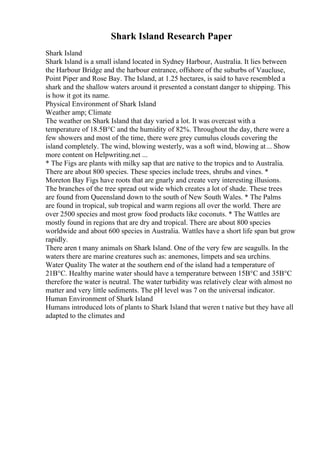 Shark Island Research Paper
Shark Island
Shark Island is a small island located in Sydney Harbour, Australia. It lies between
the Harbour Bridge and the harbour entrance, offshore of the suburbs of Vaucluse,
Point Piper and Rose Bay. The Island, at 1.25 hectares, is said to have resembled a
shark and the shallow waters around it presented a constant danger to shipping. This
is how it got its name.
Physical Environment of Shark Island
Weather amp; Climate
The weather on Shark Island that day varied a lot. It was overcast with a
temperature of 18.5В°C and the humidity of 82%. Throughout the day, there were a
few showers and most of the time, there were grey cumulus clouds covering the
island completely. The wind, blowing westerly, was a soft wind, blowing at... Show
more content on Helpwriting.net ...
* The Figs are plants with milky sap that are native to the tropics and to Australia.
There are about 800 species. These species include trees, shrubs and vines. *
Moreton Bay Figs have roots that are gnarly and create very interesting illusions.
The branches of the tree spread out wide which creates a lot of shade. These trees
are found from Queensland down to the south of New South Wales. * The Palms
are found in tropical, sub tropical and warm regions all over the world. There are
over 2500 species and most grow food products like coconuts. * The Wattles are
mostly found in regions that are dry and tropical. There are about 800 species
worldwide and about 600 species in Australia. Wattles have a short life span but grow
rapidly.
There aren t many animals on Shark Island. One of the very few are seagulls. In the
waters there are marine creatures such as: anemones, limpets and sea urchins.
Water Quality The water at the southern end of the island had a temperature of
21В°C. Healthy marine water should have a temperature between 15В°C and 35В°C
therefore the water is neutral. The water turbidity was relatively clear with almost no
matter and very little sediments. The pH level was 7 on the universal indicator.
Human Environment of Shark Island
Humans introduced lots of plants to Shark Island that weren t native but they have all
adapted to the climates and
 