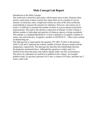 Mole Concept Lab Report
Introduction to the Mole Concept
The word mole is from the Latin moles, which means mass or pile. Chemists often
need to count atoms to know exactly how many there are in a sample of a given
element. In chemistry, mass, weight and volume are some of the most commonly
used methods to measure the amount of a substance. However, since atoms are so
small, it is difficult to calculate the number of atoms in a given amount using these
measurements. The mole is the chemist s expression of amount. To him it means a
definite number of individual unit particles of whatever species is being considered.
This number is a standard (Reinhold 4). A mole is defined as Avogadro s number of
atoms, ions and molecules. Avogadro s number is 6.022X10 23.... Show more content
on Helpwriting.net ...
The ideal gas law is expressed by the equation, PV=nRT. P refers to the pressure
while V,n,R and T represent the volume, number of moles, the gas constant and the
temperature, respectively. The ideal gas law describes the relationships between
the properties mentioned above. Although this equation is widely used, it is
limited in the sense that gases only behave ideally under very few circumstances.
The moles of a substance are used here in addition to the volume. An example
problem reads, if a gas has a pressure of 6.5 atm, a volume of 8 Liters, and there are 2
moles, what is the
 