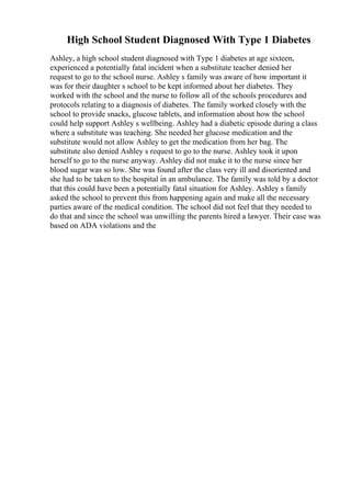 High School Student Diagnosed With Type 1 Diabetes
Ashley, a high school student diagnosed with Type 1 diabetes at age sixteen,
experienced a potentially fatal incident when a substitute teacher denied her
request to go to the school nurse. Ashley s family was aware of how important it
was for their daughter s school to be kept informed about her diabetes. They
worked with the school and the nurse to follow all of the schools procedures and
protocols relating to a diagnosis of diabetes. The family worked closely with the
school to provide snacks, glucose tablets, and information about how the school
could help support Ashley s wellbeing. Ashley had a diabetic episode during a class
where a substitute was teaching. She needed her glucose medication and the
substitute would not allow Ashley to get the medication from her bag. The
substitute also denied Ashley s request to go to the nurse. Ashley took it upon
herself to go to the nurse anyway. Ashley did not make it to the nurse since her
blood sugar was so low. She was found after the class very ill and disoriented and
she had to be taken to the hospital in an ambulance. The family was told by a doctor
that this could have been a potentially fatal situation for Ashley. Ashley s family
asked the school to prevent this from happening again and make all the necessary
parties aware of the medical condition. The school did not feel that they needed to
do that and since the school was unwilling the parents hired a lawyer. Their case was
based on ADA violations and the
 