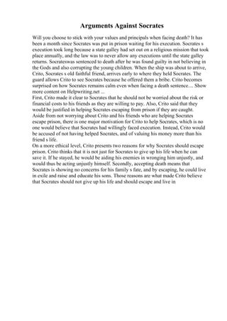 Arguments Against Socrates
Will you choose to stick with your values and principals when facing death? It has
been a month since Socrates was put in prison waiting for his execution. Socrates s
execution took long because a state galley had set out on a religious mission that took
place annually, and the law was to never allow any executions until the state galley
returns. Socrateswas sentenced to death after he was found guilty in not believing in
the Gods and also corrupting the young children. When the ship was about to arrive,
Crito, Socrates s old faithful friend, arrives early to where they held Socrates. The
guard allows Crito to see Socrates because he offered them a bribe. Crito becomes
surprised on how Socrates remains calm even when facing a death sentence.... Show
more content on Helpwriting.net ...
First, Crito made it clear to Socrates that he should not be worried about the risk or
financial costs to his friends as they are willing to pay. Also, Crito said that they
would be justified in helping Socrates escaping from prison if they are caught.
Aside from not worrying about Crito and his friends who are helping Socrates
escape prison, there is one major motivation for Crito to help Socrates, which is no
one would believe that Socrates had willingly faced execution. Instead, Crito would
be accused of not having helped Socrates, and of valuing his money more than his
friend s life.
On a more ethical level, Crito presents two reasons for why Socrates should escape
prison. Crito thinks that it is not just for Socrates to give up his life when he can
save it. If he stayed, he would be aiding his enemies in wronging him unjustly, and
would thus be acting unjustly himself. Secondly, accepting death means that
Socrates is showing no concerns for his family s fate, and by escaping, he could live
in exile and raise and educate his sons. Those reasons are what made Crito believe
that Socrates should not give up his life and should escape and live in
 