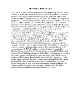 Warren E. Buffett Case
Case Study 2: Warren E. Buffett, 1995 This case was prepared by Professor Robert
F. Bruner as the basis for classroom discussion rather than to illustrate effective or
ineffective handling of an administrative situation. On August 25, 1995, Warren
Buffett, the CEO of Berkshire Hathaway, announced that his firm would acquire the
49.6 percent of GEICO Corporation that it did not already own. The $2.3 billion deal
would give GEICO shareholders $70.00 per share, up from the $55.75 per share
market price before the announcement. Observers were astonished at the 26 percent
premium that Berkshire Hathaway would pay, particularly since Buffett proposed to
change nothing about GEICO, and there were no apparent synergies in the
combination of... Show more content on Helpwriting.net ...
On August 25, 1995, the firm s closing share price was $25,400. In comparison, the
annual average total return on all large stocks from 1977 to the end of 1994 was
14.3 percent.4 Over the same period, the Standard Poor s 500 index grew from 107
to 560. Some observers called for Buffett to split the firm s share price, to make it
more accessible to the individual investor. He steadfastly refused. In 1994,
Berkshire Hathaway described itself as a holding company owning subsidiaries
engaged in a number of diverse business activities. 5 Exhibit 1 gives a summary of
revenues, operating profits, capital expenditures, depreciation, and assets for the
various segments. By 1994, Berkshire s portfolio of businesses included the
following: Figure 1:Share Price of Berkshire Hathaway versus SIP 500 Index [pic]
Insurance Group. The largest component of Berkshire s portfolio focused on property
and casualty insurance, on both a direct and a reinsurance basis. The investment
portfolios of the Insurance Group included meaningful equity interests in 10 other
publicly traded companies. The equity interests are summarized in Exhibit 2, along
with Berkshire s share of undistributed operating earnings in these companies.
Because the earnings in some of these companies could not be consolidated with
Berkshire s under generally accepted accounting principles (GAAP), Buffett
published Berkshire s lookthrough earnings6 as shown in Exhibit
 