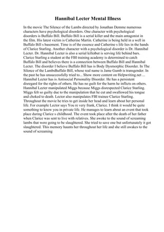 Hannibal Lecter Mental Illness
In the movie The Silence of the Lambs directed by Jonathan Demme numerous
characters have psychological disorders. One character with psychological
disorders is Buffalo Bill. Buffalo Bill is a serial killer and the main antagonist in
the film. His latest victim is Catherine Martin. Catherine is being held in a well in
Buffalo Bill s basement. Time is of the essence and Catherine s life lies in the hands
of Clarice Starling. Another character with a psychological disorder is Dr. Hannibal
Lecter. Dr. Hannibal Lecter is also a serial killerbut is serving life behind bars.
Clarice Starling a student at the FBI training academy is determined to catch
Buffalo Bill and believes there is a connection between Buffalo Bill and Hannibal
Lecter. The disorder I believe Buffalo Bill has is Body Dysmorphic Disorder. In The
Silence of the LambsBuffalo Bill, whose real name is Jame Gumb is transgender. In
the past he has unsuccessfully tried to... Show more content on Helpwriting.net ...
Hannibal Lecter has is Antisocial Personality Disorder. He has a persistent
disregard for the rights of others. He has no guilt for the harm he inflicts on others.
Hannibal Lecter manipulated Miggs because Miggs disrespected Clarice Starling.
Miggs felt so guilty due to the manipulation that he cut and swallowed his tongue
and choked to death. Lector also manipulates FBI trainee Clarice Starling.
Throughout the movie he tries to get inside her head and learn about her personal
life. For example Lector says You re very frank, Clarice. I think it would be quite
something to know you in private life. He manages to learn about an event that took
place during Clarice s childhood. The event took place after the death of her father
when Clarice was sent to live with relatives. She awoke to the sound of screaming
lambs that were going to be slaughtered. She tried to save one but unfortunately it got
slaughtered. This memory haunts her throughout her life and she still awakes to the
sound of screaming
 