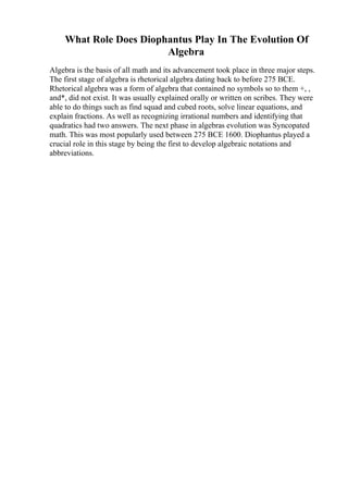 What Role Does Diophantus Play In The Evolution Of
Algebra
Algebra is the basis of all math and its advancement took place in three major steps.
The first stage of algebra is rhetorical algebra dating back to before 275 BCE.
Rhetorical algebra was a form of algebra that contained no symbols so to them +, ,
and*, did not exist. It was usually explained orally or written on scribes. They were
able to do things such as find squad and cubed roots, solve linear equations, and
explain fractions. As well as recognizing irrational numbers and identifying that
quadratics had two answers. The next phase in algebras evolution was Syncopated
math. This was most popularly used between 275 BCE 1600. Diophantus played a
crucial role in this stage by being the first to develop algebraic notations and
abbreviations.
 