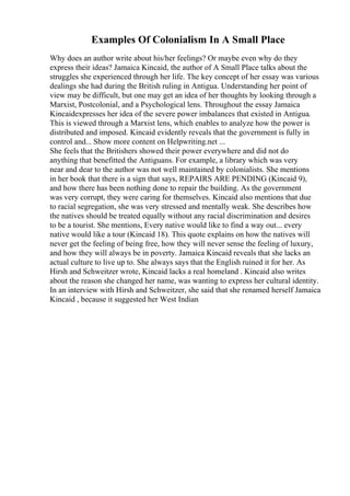 Examples Of Colonialism In A Small Place
Why does an author write about his/her feelings? Or maybe even why do they
express their ideas? Jamaica Kincaid, the author of A Small Place talks about the
struggles she experienced through her life. The key concept of her essay was various
dealings she had during the British ruling in Antigua. Understanding her point of
view may be difficult, but one may get an idea of her thoughts by looking through a
Marxist, Postcolonial, and a Psychological lens. Throughout the essay Jamaica
Kincaidexpresses her idea of the severe power imbalances that existed in Antigua.
This is viewed through a Marxist lens, which enables to analyze how the power is
distributed and imposed. Kincaid evidently reveals that the government is fully in
control and... Show more content on Helpwriting.net ...
She feels that the Britishers showed their power everywhere and did not do
anything that benefitted the Antiguans. For example, a library which was very
near and dear to the author was not well maintained by colonialists. She mentions
in her book that there is a sign that says, REPAIRS ARE PENDING (Kincaid 9),
and how there has been nothing done to repair the building. As the government
was very corrupt, they were caring for themselves. Kincaid also mentions that due
to racial segregation, she was very stressed and mentally weak. She describes how
the natives should be treated equally without any racial discrimination and desires
to be a tourist. She mentions, Every native would like to find a way out... every
native would like a tour (Kincaid 18). This quote explains on how the natives will
never get the feeling of being free, how they will never sense the feeling of luxury,
and how they will always be in poverty. Jamaica Kincaid reveals that she lacks an
actual culture to live up to. She always says that the English ruined it for her. As
Hirsh and Schweitzer wrote, Kincaid lacks a real homeland . Kincaid also writes
about the reason she changed her name, was wanting to express her cultural identity.
In an interview with Hirsh and Schweitzer, she said that she renamed herself Jamaica
Kincaid , because it suggested her West Indian
 
