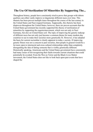 The Use Of Sterilization Of Minorities By Supporting The...
Throughout history, people have consistently tried to prove that groups with inborn
qualities can either vastly improve or degenerate different races over time. This
rhetoric has been proven multiple times throughout the course of the last century in
the United States and Nazi reigned Germany. Supposedly, this rhetoric has been
disproven throughout the United States; however, there are proven accounts that the
United States government has recently supported this theory of sterilization of
minorities by supporting the eugenicsmovement, which was not only in Nazi
Germany, but also on United States soil. The topic of improving the genetic makeup
of different races has not only just become a common theme for many modern day
countries to use to make their societies more genetically fit. However, it has adopted
the basis for current racismthat is clearly apparent in today s society. If improving
genetic fitness was not a concern to past societies, then people in general would be a
lot more open to interracial and cross cultural relationships rather than completely
disregarding the idea of dating someone that is visibly genetically different.
Historically speaking, Americans and the United States government have consistently
had many issues of not recognizing their faults towards current situations that could
potentially be avoided. From the War on Terror and the Black Lives Matter
movement, the United States does not like to look back upon past events that have
shaped the
 
