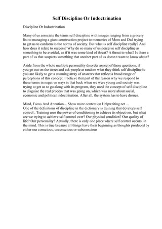 Self Discipline Or Indoctrination
Discipline Or Indoctrination
Many of us associate the terms self discipline with images ranging from a grocery
list to managing a giant construction project to memories of Mom and Dad trying
to get us to conform to the norms of society. But what is self discipline really? And
how does it relate to success? Why do so many of us perceive self discipline as
something to be avoided, as if it was some kind of threat? A threat to what? Is there a
part of us that suspects something that another part of us doesn t want to know about?
Aside from the whole multiple personality disorder aspect of these questions, if
you go out on the street and ask people at random what they think self discipline is
you are likely to get a stunning array of answers that reflect a broad range of
perceptions of this concept. I believe that part of the reason why we respond to
these terms in negative ways is that back when we were young and society was
trying to get us to go along with its program, they used the concept of self discipline
to disguise the real process that was going on, which was more about social,
economic and political indoctrination. After all, the system has to have drones.
Mind, Focus And Attention... Show more content on Helpwriting.net ...
One of the definitions of discipline in the dictionary is training that develops self
control . Training uses the power of conditioning to achieve its objectives, but what
are we trying to achieve self control over? Our physical condition? Our quality of
life? Our personality? Actually, there is only one place where self control occurs, in
the mind. This is true because all things have their beginning as thoughts produced by
either our conscious, unconscious or subconscious
 
