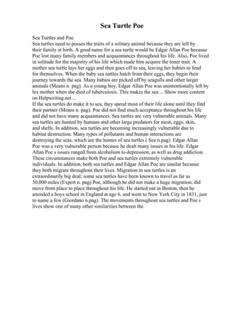 Sea Turtle Poe
Sea Turtles and Poe
Sea turtles need to posses the traits of a solitary animal because they are left by
their family at birth. A good name for a sea turtle would be Edgar Allan Poe because
Poe lost many family members and acquaintances throughout his life. Also, Poe lived
in solitude for the majority of his life which made him acquire the loner trait. A
mother sea turtle lays her eggs and then goes off to sea, leaving her babies to fend
for themselves. When the baby sea turtles hatch from their eggs, they begin their
journey towards the sea. Many babies are picked off by seagulls and other larger
animals (Means n. pag). As a young boy, Edgar Allan Poe was unintentionally left by
his mother when she died of tuberculosis. This makes the sea ... Show more content
on Helpwriting.net ...
If the sea turtles do make it to sea, they spend most of their life alone until they find
their partner (Means n. pag). Poe did not find much acceptance throughout his life
and did not have many acquaintances. Sea turtles are very vulnerable animals. Many
sea turtles are hunted by humans and other large predators for meat, eggs, skin,
and shells. In addition, sea turtles are becoming increasingly vulnerable due to
habitat destruction. Many types of pollutants and human interactions are
destroying the seas, which are the homes of sea turtles ( Sea n.pag). Edgar Allan
Poe was a very vulnerable person because he dealt many issues in his life. Edgar
Allan Poe s issues ranged from alcoholism to depression, as well as drug addiction.
These circumstances make both Poe and sea turtles extremely vulnerable
individuals. In addition, both sea turtles and Edgar Allan Poe are similar because
they both migrate throughout their lives. Migration in sea turtles is an
extraordinarily big deal; some sea turtles have been known to travel as far as
50,000 miles (Expert n. pag) Poe, although he did not make a huge migration, did
move from place to place throughout his life. He started out in Boston, then he
attended a boys school in England at age 6, and went to New York City in 1831, just
to name a few (Giordano n.pag). The movements throughout sea turtles and Poe s
lives show one of many other similarities between the
 