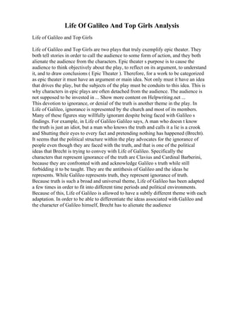 Life Of Galileo And Top Girls Analysis
Life of Galileo and Top Girls
Life of Galileo and Top Girls are two plays that truly exemplify epic theater. They
both tell stories in order to call the audience to some form of action, and they both
alienate the audience from the characters. Epic theater s purpose is to cause the
audience to think objectively about the play, to reflect on its argument, to understand
it, and to draw conclusions ( Epic Theater ). Therefore, for a work to be categorized
as epic theater it must have an argument or main idea. Not only must it have an idea
that drives the play, but the subjects of the play must be conduits to this idea. This is
why characters in epic plays are often detached from the audience. The audience is
not supposed to be invested in ... Show more content on Helpwriting.net ...
This devotion to ignorance, or denial of the truth is another theme in the play. In
Life of Galileo, ignorance is represented by the church and most of its members.
Many of these figures stay willfully ignorant despite being faced with Galileo s
findings. For example, in Life of Galileo Galileo says, A man who doesn t know
the truth is just an idiot, but a man who knows the truth and calls it a lie is a crook
and Shutting their eyes to every fact and pretending nothing has happened (Brecht).
It seems that the political structure within the play advocates for the ignorance of
people even though they are faced with the truth, and that is one of the political
ideas that Brecht is trying to convey with Life of Galileo. Specifically the
characters that represent ignorance of the truth are Clavius and Cardinal Barberini,
because they are confronted with and acknowledge Galileo s truth while still
forbidding it to be taught. They are the antithesis of Galileo and the ideas he
represents. While Galileo represents truth, they represent ignorance of truth.
Because truth is such a broad and universal theme, Life of Galileo has been adapted
a few times in order to fit into different time periods and political environments.
Because of this, Life of Galileo is allowed to have a subtly different theme with each
adaptation. In order to be able to differentiate the ideas associated with Galileo and
the character of Galileo himself, Brecht has to alienate the audience
 