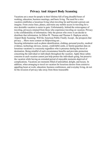 Privacy And Airport Body Scanning
Vacations are a must for people in their lifetime full of long dreadful hours of
working, education, business meetings, and basic living. The need for a nice
vacation establishes a luxurious living when traveling far and beyond a person can
imagine. From cruise lines, planes, and trains any mobile access to traveling for a
nice desirable vacation is easier to gain. Unfortunately, behind the extravagance of
traveling, privacyis retained from those who experience traveling on vacation. Privacy
is the confidentiality of information. Only the person who owns it can decide to
distribute that information. In Dillon W. Thomas and Thomas S. Daphyne article,
Airport Body Scanning: Will the American Public Finally Accept , the prospects that
privacy ... Show more content on Helpwriting.net ...
Securing information such as photo identification, clothing, personal jewelry, medical
evidence, technology devices, money, credit/debit cards, or family/guardian data on
luxurious vacations is a necessity regardless who is presence during the travel or
destination. Being mindful of each circumstance benefits and provides protection
concerning the individual or individuals throughout the vacation. Apply these safety
concerns to each vacation cannot just help protect the individuals going, but preserve
the vacation while having an extended period of enjoyable moments deprived of
complications. Vacations are moments filled of untroubled, delight, and luxury. In
addition, when arranging to travel on vacation for luxurious desires from extensive
appalling hours at work, education, business conferences, and everyday living, do not
let the invasion of privacy take away from those treasurable
 