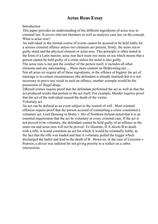 Actus Reus Essay
Introduction
This paper provides an understanding of the different ingredients of actus reus in
criminal law. It covers relevant literature as well as analyzes case law on the concept.
What is actus reus?
An individual in the normal course of events cannot be accused or be held liable for
a serious criminal offence unless two elements are present, firstly, the mens reaor
guilty mind and the physical element or actus reus. This principle is often stated in
the form of a Latin maxim; actus non facit reum nisi mens sit rea which means that a
person cannot be held guilty of a crime unless his mind is also guilty.
The actus reus is not just the conduct of the person itself, it includes all other
elements and any surrounding ... Show more content on Helpwriting.net ...
Not all actus rei require all of these ingredients, in the offence of bigamy the act of
marriage is in certain circumstances (the defendant is already married) but it is not
necessary to prove any result in such an offence, another example would be the
possession of illegal drugs.
2)Result crimes require proof that the defendant performed the act as well as that the
act produced results that pertain to the act itself. For example, Murder requires proof
that the act of the individual caused the death of the victim.
Voluntary act
An act can be defined as an event subject to the control of will . Most criminal
offences require proof that the person accused of committing a crime committed a
voluntary act. Lord Denning in Bratty v AG of Northern Ireland stated that it is an
essential requirement that the act be voluntary in every criminal case, If the act is
not proved to be voluntary, the defendant cannot be held guilty of an offence as the
mens rea and actus reus will not be proved. To illustrate, If A shoots B to death
with a rifle, it would constitute an act for which A would be criminally liable, as
the fact that the rifle was loaded and that A voluntary pulled the trigger which
discharged the bullet and lead to the death of B . However, in the case of Leicester v
Pearson, a driver was indicted for not giving priority to a walker on a zebra
intersection,
 