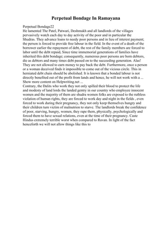 Perpetual Bondage In Ramayana
Perpetual Bondage22
He lamented The Patel, Patwari, Deshmukh and all landlords of the villages
pervasively watch each day to day activity of the poor and in particular the
Shudras. They advance loans to needy poor persons and in lieu of interest payment;
the person is forced to provide free labour in the field. In the event of a death of the
borrower earlier the repayment of debt, the rest of the family members are forced to
labor until the debt repaid, Since time immemorial generations of families have
inherited this debt bondage; consequently, numerous poor persons are born debtors,
die as debtors and many times debt passed on to the succeeding generation. Alas!
They are not allowed to earn money to pay back the debt. Furthermore, once a person
or a woman deceived finds it impossible to come out of the vicious circle. This in
herniated debt chain should be abolished. It is known that a bonded labour is not
directly benefited out of the profit from lands and hence, he will not work with a ...
Show more content on Helpwriting.net ...
Contrary, the Dalits who work they not only spilled their blood to protect the life
and modesty of land lords the landed gentry in our country who employee innocent
women and the majority of them are shudra women folks are exposed to the ruthless
violation of human rights, they are forced to work day and night in the fields , even
forced to work during their pregnancy, they not only keep themselves hungry and
their children turn victim of malnutrion to starve. The landlords break the confidence
of poor, starving, hungry, women, they rape them, physically, psychologically and
forced them to have sexual relations, even at the time of their pregnancy. Caste
Hindus extremely terrible worst when compared to Ravan. In light of the fact
henceforth we will not allow things like this to
 