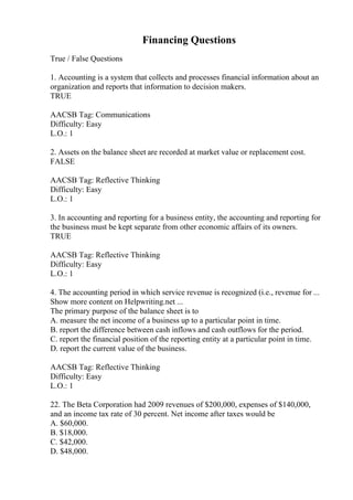 Financing Questions
True / False Questions
1. Accounting is a system that collects and processes financial information about an
organization and reports that information to decision makers.
TRUE
AACSB Tag: Communications
Difficulty: Easy
L.O.: 1
2. Assets on the balance sheet are recorded at market value or replacement cost.
FALSE
AACSB Tag: Reflective Thinking
Difficulty: Easy
L.O.: 1
3. In accounting and reporting for a business entity, the accounting and reporting for
the business must be kept separate from other economic affairs of its owners.
TRUE
AACSB Tag: Reflective Thinking
Difficulty: Easy
L.O.: 1
4. The accounting period in which service revenue is recognized (i.e., revenue for ...
Show more content on Helpwriting.net ...
The primary purpose of the balance sheet is to
A. measure the net income of a business up to a particular point in time.
B. report the difference between cash inflows and cash outflows for the period.
C. report the financial position of the reporting entity at a particular point in time.
D. report the current value of the business.
AACSB Tag: Reflective Thinking
Difficulty: Easy
L.O.: 1
22. The Beta Corporation had 2009 revenues of $200,000, expenses of $140,000,
and an income tax rate of 30 percent. Net income after taxes would be
A. $60,000.
B. $18,000.
C. $42,000.
D. $48,000.
 