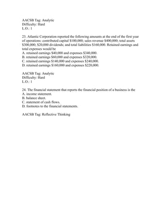 AACSB Tag: Analytic
Difficulty: Hard
L.O.: 1
23. Atlantic Corporation reported the following amounts at the end of the first year
of operations: contributed capital $100,000; sales revenue $400,000; total assets
$300,000; $20,000 dividends; and total liabilities $160,000. Retained earnings and
total expenses would be
A. retained earnings $40,000 and expenses $340,000.
B. retained earnings $60,000 and expenses $320,000.
C. retained earnings $140,000 and expenses $240,000.
D. retained earnings $160,000 and expenses $220,000.
AACSB Tag: Analytic
Difficulty: Hard
L.O.: 1
24. The financial statement that reports the financial position of a business is the
A. income statement.
B. balance sheet.
C. statement of cash flows.
D. footnotes to the financial statements.
AACSB Tag: Reflective Thinking
 