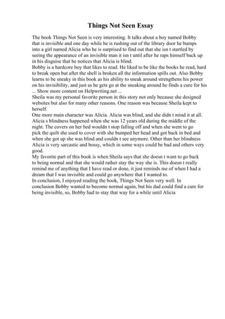 Things Not Seen Essay
The book Things Not Seen is very interesting. It talks about a boy named Bobby
that is invisible and one day while he is rushing out of the library door he bumps
into a girl named Alicia who he is surprised to find out that she isn t startled by
seeing the appearance of an invisible man it isn t until after he raps himself back up
in his disguise that he notices that Alicia is blind.
Bobby is a hardcore boy that likes to read. He liked to be like the books he read, hard
to break open but after the shell is broken all the information spills out. Also Bobby
learns to be sneaky in this book as his ability to sneak around strengthens his power
on his invisibility, and just as he gets go at the sneaking around he finds a cure for his
... Show more content on Helpwriting.net ...
Sheila was my personal favorite person in this story not only because she designed
websites but also for many other reasons. One reason was because Sheila kept to
herself.
One more main character was Alicia. Alicia was blind, and she didn t mind it at all.
Alicia s blindness happened when she was 12 years old during the middle of the
night. The covers on her bed wouldn t stop falling off and when she went to go
pick the quilt she used to cover with she bumped her head and got back in bed and
when she got up she was blind and couldn t see anymore. Other than her blindness
Alicia is very sarcastic and bossy, which in some ways could be bad and others very
good.
My favorite part of this book is when Sheila says that she doesn t want to go back
to being normal and that she would rather stay the way she is. This doesn t really
remind me of anything that I have read or done, it just reminds me of when I had a
dream that I was invisible and could go anywhere that I wanted to.
In conclusion, I enjoyed reading the book, Things Not Seen very well. In
conclusion Bobby wanted to become normal again, but his dad could find a cure for
being invisible, so, Bobby had to stay that way for a while until Alicia
 