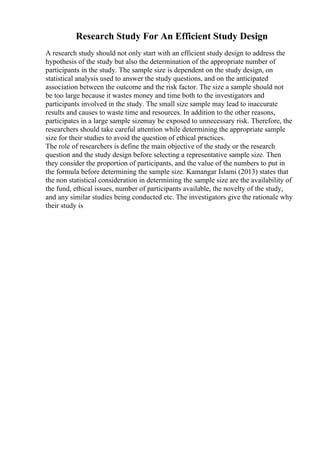 Research Study For An Efficient Study Design
A research study should not only start with an efficient study design to address the
hypothesis of the study but also the determination of the appropriate number of
participants in the study. The sample size is dependent on the study design, on
statistical analysis used to answer the study questions, and on the anticipated
association between the outcome and the risk factor. The size a sample should not
be too large because it wastes money and time both to the investigators and
participants involved in the study. The small size sample may lead to inaccurate
results and causes to waste time and resources. In addition to the other reasons,
participates in a large sample sizemay be exposed to unnecessary risk. Therefore, the
researchers should take careful attention while determining the appropriate sample
size for their studies to avoid the question of ethical practices.
The role of researchers is define the main objective of the study or the research
question and the study design before selecting a representative sample size. Then
they consider the proportion of participants, and the value of the numbers to put in
the formula before determining the sample size. Kamangar Islami (2013) states that
the non statistical consideration in determining the sample size are the availability of
the fund, ethical issues, number of participants available, the novelty of the study,
and any similar studies being conducted etc. The investigators give the rationale why
their study is
 