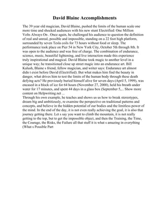 David Blaine Accomplishments
The 39 year old magician, David Blaine, pushed the limits of the human scale one
more time and shocked audiences with his new stunt Electrified: One Million
Volts Always On . Once again, he challenged his audience to question the definition
of real and unreal, possible and impossible, standing on a 22 foot high platform,
surrounded by seven Tesla coils for 73 hours without food or sleep. The
performance took place on Pier 54 in New York City, October 5th through 8th. It
was open to the audience and was free of charge. The combination of endurance,
science, music, beautiful lightening, and live interaction made this experience
truly inspirational and magical. David Blaine took magic to another level in a
unique way; he transitioned close up street magic into an endurance art. Bill
Kalush, Blaine s friend, fellow magician, and writer says: Endurance art almost
didn t exist before David (Electrified). But what makes him find the beauty in
danger, what drives him to test the limits of the human body through these death
defying acts? He previously buried himself alive for seven days (April 5, 1999), was
encased in a block of ice for 64 hours (November 27, 2000), held his breath under
water for 17 minutes, and spent 44 days in a glass box (September 5,... Show more
content on Helpwriting.net ...
Through his own example, he teaches and shows us us how to break stereotypes,
dream big and ambitiously, re examine the perspective on traditional patterns and
concepts, and believe in the hidden potential of our bodies and the limitless power of
the mind. In the end of the day, it is not even really achieving the goal, it is also that
journey getting there. Let s say you want to climb the mountain, it is not really
getting to the top, but to get the impossible object, and then the Training, the Time,
the Courage, the Risks, the Failure all that stuff it is what s amazing in everything
(What s Possible Part
 