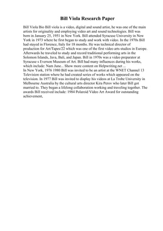 Bill Viola Research Paper
Bill Viola Bio Bill viola is a video, digital and sound artist, he was one of the main
artists for originality and employing video art and sound technologies. Bill was
born in January 25, 1951 in New York. Bill attended Syracuse University in New
York in 1973 where he first began to study and work with video. In the 1970s Bill
had stayed in Florence, Italy for 18 months. He was technical director of
production for Art/Tapes/22 which was one of the first video arts studios in Europe.
Afterwards he traveled to study and record traditional performing arts in the
Solomon Islands, Java, Bali, and Japan. Bill in 1970s was a video preparator at
Syracuse s Everson Museum of Art. Bill had many influences during his works,
which include: Nam June... Show more content on Helpwriting.net ...
In New York, 1976 1980 Bill was invited to be an artist at the WNET Channel 13
Television station where he had created series of works which appeared on the
television. In 1977 Bill was invited to display his videos at La Trobe University in
Melbourne Australia by the cultural arts director Kira Perov who later Bill got
married to. They began a lifelong collaboration working and traveling together. The
awards Bill received include: 1984 Polaroid Video Art Award for outstanding
achievement,
 
