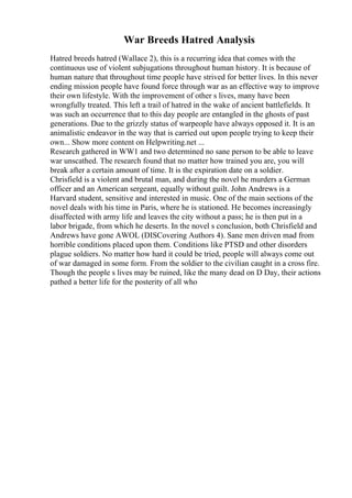 War Breeds Hatred Analysis
Hatred breeds hatred (Wallace 2), this is a recurring idea that comes with the
continuous use of violent subjugations throughout human history. It is because of
human nature that throughout time people have strived for better lives. In this never
ending mission people have found force through war as an effective way to improve
their own lifestyle. With the improvement of other s lives, many have been
wrongfully treated. This left a trail of hatred in the wake of ancient battlefields. It
was such an occurrence that to this day people are entangled in the ghosts of past
generations. Due to the grizzly status of warpeople have always opposed it. It is an
animalistic endeavor in the way that is carried out upon people trying to keep their
own... Show more content on Helpwriting.net ...
Research gathered in WW1 and two determined no sane person to be able to leave
war unscathed. The research found that no matter how trained you are, you will
break after a certain amount of time. It is the expiration date on a soldier.
Chrisfield is a violent and brutal man, and during the novel he murders a German
officer and an American sergeant, equally without guilt. John Andrews is a
Harvard student, sensitive and interested in music. One of the main sections of the
novel deals with his time in Paris, where he is stationed. He becomes increasingly
disaffected with army life and leaves the city without a pass; he is then put in a
labor brigade, from which he deserts. In the novel s conclusion, both Chrisfield and
Andrews have gone AWOL (DISCovering Authors 4). Sane men driven mad from
horrible conditions placed upon them. Conditions like PTSD and other disorders
plague soldiers. No matter how hard it could be tried, people will always come out
of war damaged in some form. From the soldier to the civilian caught in a cross fire.
Though the people s lives may be ruined, like the many dead on D Day, their actions
pathed a better life for the posterity of all who
 