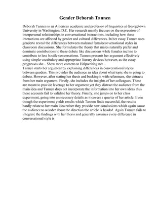 Gender Deborah Tannen
Deborah Tannen is an American academic and professor of linguistics at Georgetown
University in Washington, D.C. Her research mainly focuses on the expression of
interpersonal relationships in conversational interactions, including how these
interactions are affected by gender and cultural differences. In her essay Tannen uses
genderto reveal the differences between maleand femaleconversational styles in
classroom discussions. She formulates the theory that males naturally prefer and
dominate contributions to these debate like discussions while females incline to
contribute to less hostile conversations. Tannen presents her argument effectively
using simple vocabulary and appropriate literary devices however, as the essay
progresses she... Show more content on Helpwriting.net ...
Tannen starts her argument by explaining differences in conversational styles
between genders. This provides the audience an idea about what topic she is going to
debate. However, after stating her thesis and backing it with references, she detracts
from her main argument. Firstly, she includes the insights of her colleagues. These
are meant to provide leverage to her argument yet they distract the audience from the
main idea and Tannen does not incorporate the information into her own ideas thus
these accounts fail to validate her theory. Finally, she jumps on to her class
experiment, going into unnecessary details as it covers a quarter of her article. Even
though the experiment yields results which Tannen finds successful, the results
hardly relate to her main idea rather they provide new conclusions which again cause
the audience to wonder about the direction the article is headed. Again Tannen fails to
integrate the findings with her thesis and generally assumes every difference in
conversational style is
 