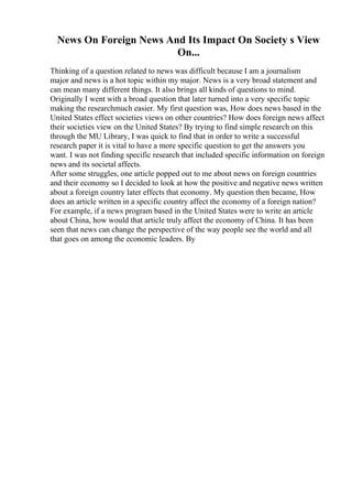 News On Foreign News And Its Impact On Society s View
On...
Thinking of a question related to news was difficult because I am a journalism
major and news is a hot topic within my major. News is a very broad statement and
can mean many different things. It also brings all kinds of questions to mind.
Originally I went with a broad question that later turned into a very specific topic
making the researchmuch easier. My first question was, How does news based in the
United States effect societies views on other countries? How does foreign news affect
their societies view on the United States? By trying to find simple research on this
through the MU Library, I was quick to find that in order to write a successful
research paper it is vital to have a more specific question to get the answers you
want. I was not finding specific research that included specific information on foreign
news and its societal affects.
After some struggles, one article popped out to me about news on foreign countries
and their economy so I decided to look at how the positive and negative news written
about a foreign country later effects that economy. My question then became, How
does an article written in a specific country affect the economy of a foreign nation?
For example, if a news program based in the United States were to write an article
about China, how would that article truly affect the economy of China. It has been
seen that news can change the perspective of the way people see the world and all
that goes on among the economic leaders. By
 